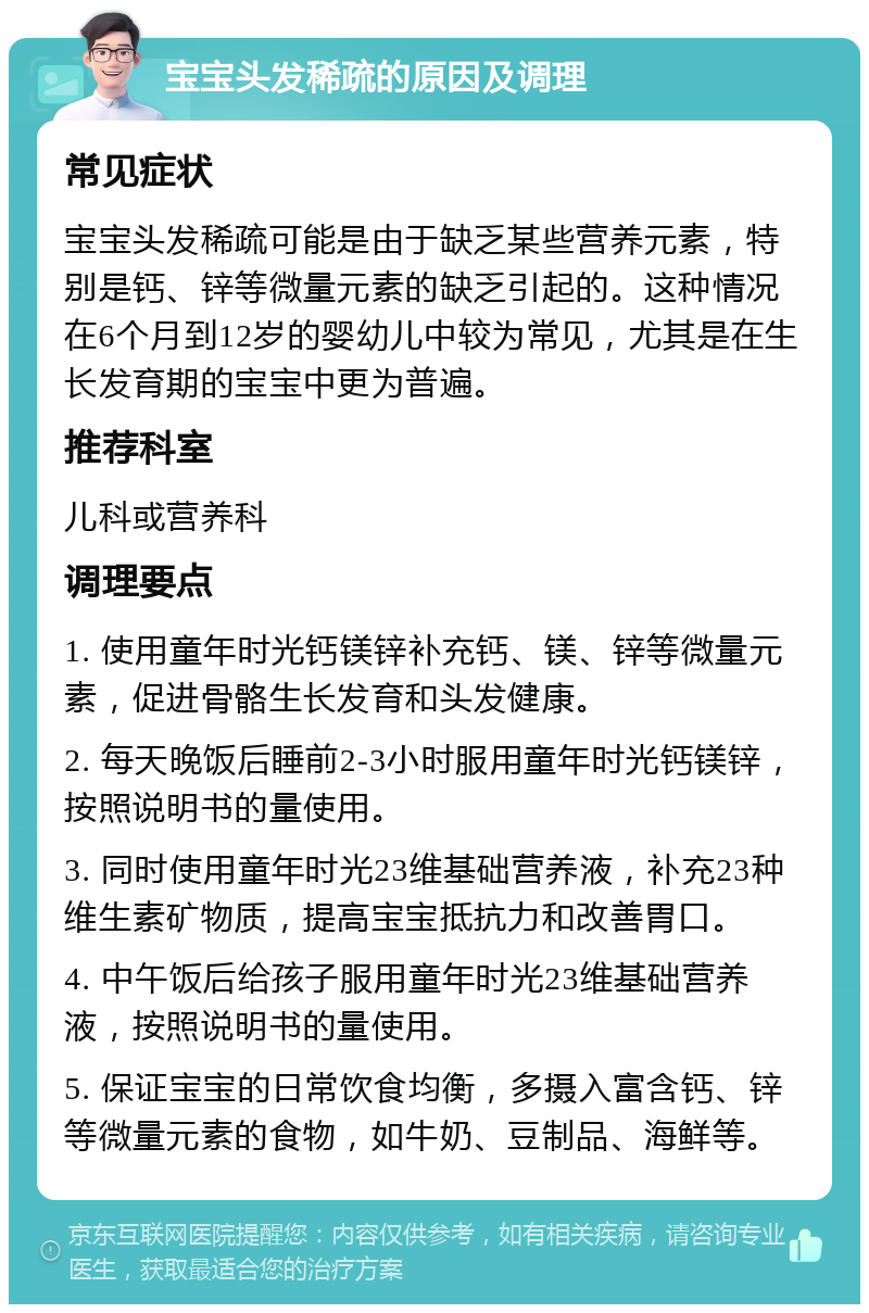 宝宝头发稀疏的原因及调理 常见症状 宝宝头发稀疏可能是由于缺乏某些营养元素，特别是钙、锌等微量元素的缺乏引起的。这种情况在6个月到12岁的婴幼儿中较为常见，尤其是在生长发育期的宝宝中更为普遍。 推荐科室 儿科或营养科 调理要点 1. 使用童年时光钙镁锌补充钙、镁、锌等微量元素，促进骨骼生长发育和头发健康。 2. 每天晚饭后睡前2-3小时服用童年时光钙镁锌，按照说明书的量使用。 3. 同时使用童年时光23维基础营养液，补充23种维生素矿物质，提高宝宝抵抗力和改善胃口。 4. 中午饭后给孩子服用童年时光23维基础营养液，按照说明书的量使用。 5. 保证宝宝的日常饮食均衡，多摄入富含钙、锌等微量元素的食物，如牛奶、豆制品、海鲜等。