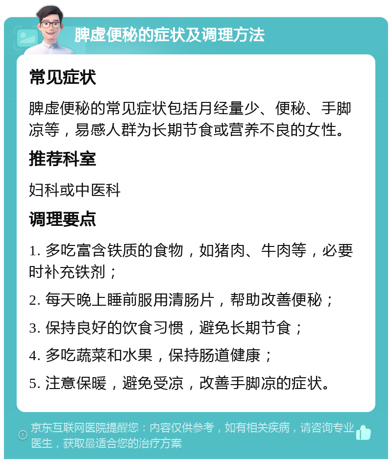 脾虚便秘的症状及调理方法 常见症状 脾虚便秘的常见症状包括月经量少、便秘、手脚凉等，易感人群为长期节食或营养不良的女性。 推荐科室 妇科或中医科 调理要点 1. 多吃富含铁质的食物，如猪肉、牛肉等，必要时补充铁剂； 2. 每天晚上睡前服用清肠片，帮助改善便秘； 3. 保持良好的饮食习惯，避免长期节食； 4. 多吃蔬菜和水果，保持肠道健康； 5. 注意保暖，避免受凉，改善手脚凉的症状。