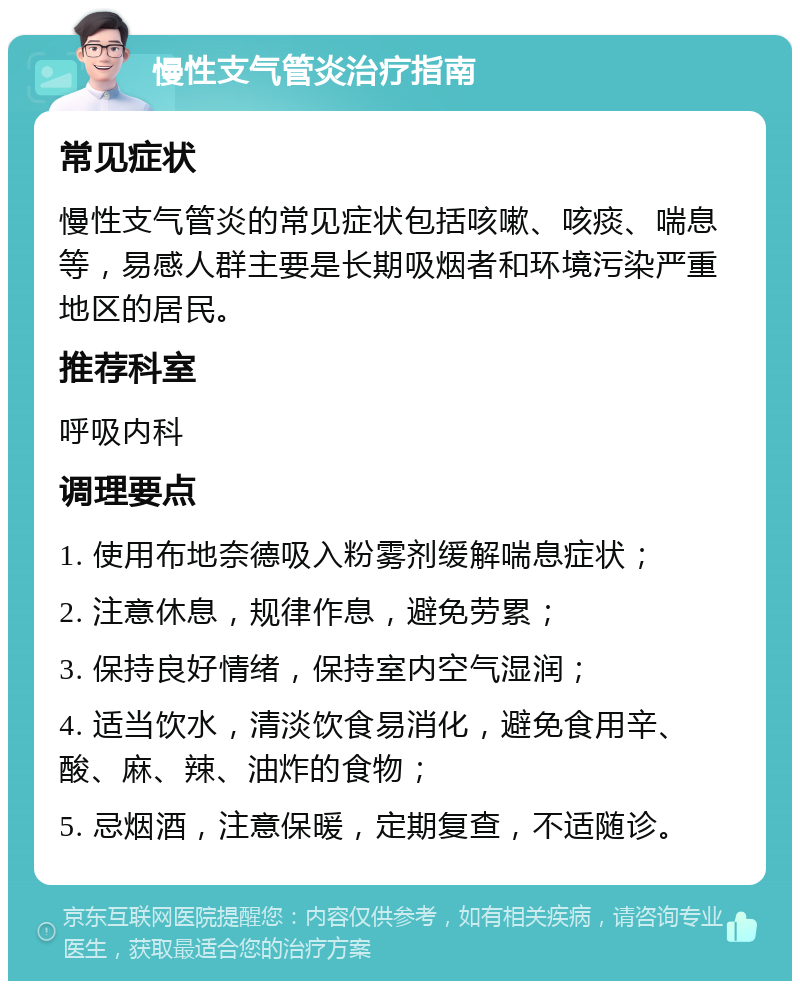 慢性支气管炎治疗指南 常见症状 慢性支气管炎的常见症状包括咳嗽、咳痰、喘息等，易感人群主要是长期吸烟者和环境污染严重地区的居民。 推荐科室 呼吸内科 调理要点 1. 使用布地奈德吸入粉雾剂缓解喘息症状； 2. 注意休息，规律作息，避免劳累； 3. 保持良好情绪，保持室内空气湿润； 4. 适当饮水，清淡饮食易消化，避免食用辛、酸、麻、辣、油炸的食物； 5. 忌烟酒，注意保暖，定期复查，不适随诊。