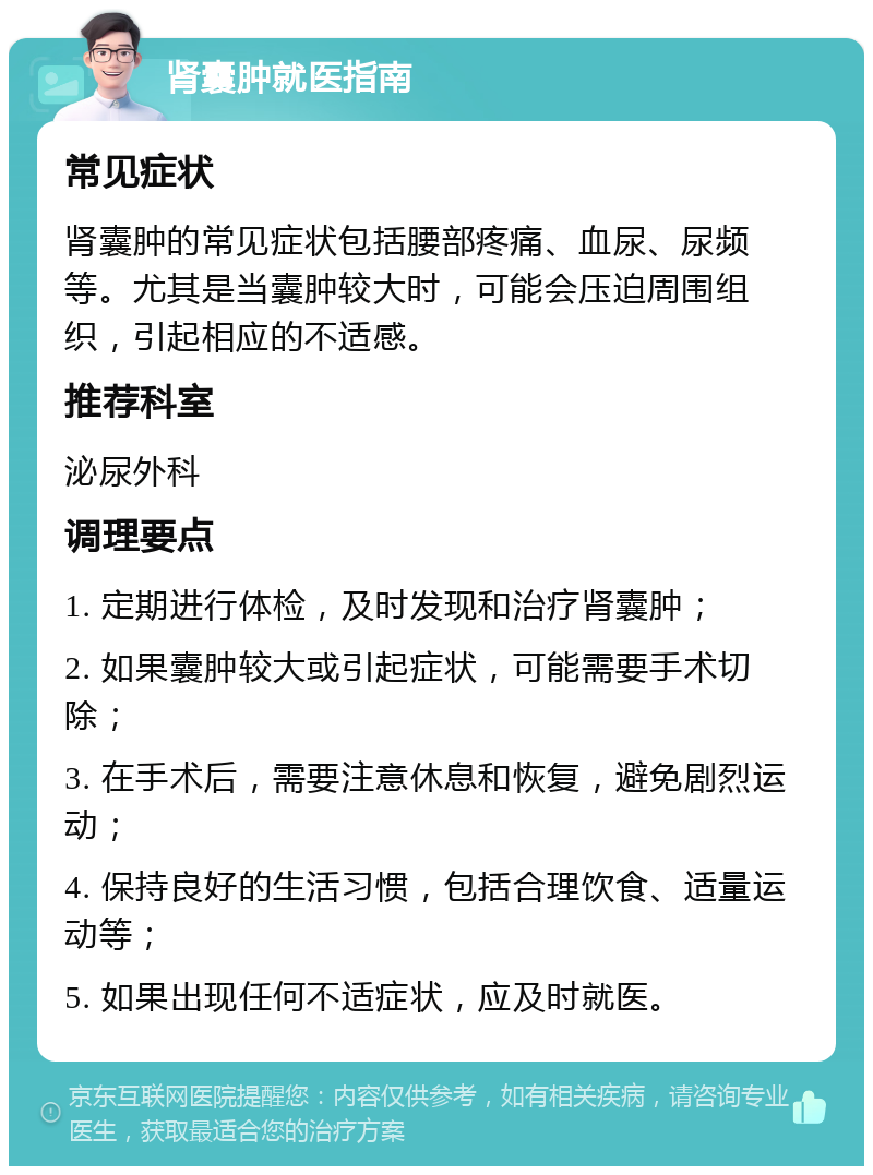 肾囊肿就医指南 常见症状 肾囊肿的常见症状包括腰部疼痛、血尿、尿频等。尤其是当囊肿较大时，可能会压迫周围组织，引起相应的不适感。 推荐科室 泌尿外科 调理要点 1. 定期进行体检，及时发现和治疗肾囊肿； 2. 如果囊肿较大或引起症状，可能需要手术切除； 3. 在手术后，需要注意休息和恢复，避免剧烈运动； 4. 保持良好的生活习惯，包括合理饮食、适量运动等； 5. 如果出现任何不适症状，应及时就医。