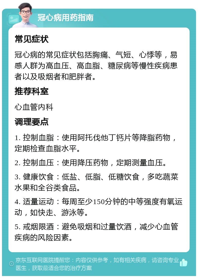 冠心病用药指南 常见症状 冠心病的常见症状包括胸痛、气短、心悸等，易感人群为高血压、高血脂、糖尿病等慢性疾病患者以及吸烟者和肥胖者。 推荐科室 心血管内科 调理要点 1. 控制血脂：使用阿托伐他丁钙片等降脂药物，定期检查血脂水平。 2. 控制血压：使用降压药物，定期测量血压。 3. 健康饮食：低盐、低脂、低糖饮食，多吃蔬菜水果和全谷类食品。 4. 适量运动：每周至少150分钟的中等强度有氧运动，如快走、游泳等。 5. 戒烟限酒：避免吸烟和过量饮酒，减少心血管疾病的风险因素。