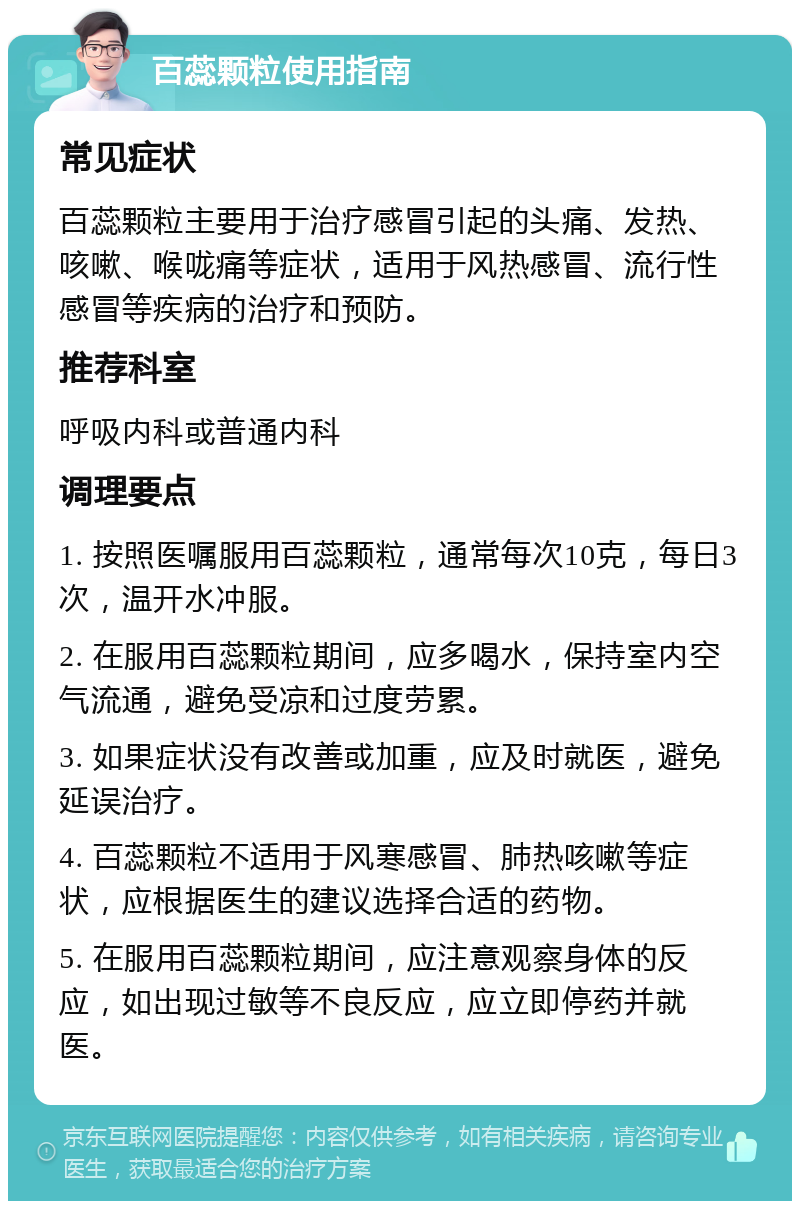 百蕊颗粒使用指南 常见症状 百蕊颗粒主要用于治疗感冒引起的头痛、发热、咳嗽、喉咙痛等症状，适用于风热感冒、流行性感冒等疾病的治疗和预防。 推荐科室 呼吸内科或普通内科 调理要点 1. 按照医嘱服用百蕊颗粒，通常每次10克，每日3次，温开水冲服。 2. 在服用百蕊颗粒期间，应多喝水，保持室内空气流通，避免受凉和过度劳累。 3. 如果症状没有改善或加重，应及时就医，避免延误治疗。 4. 百蕊颗粒不适用于风寒感冒、肺热咳嗽等症状，应根据医生的建议选择合适的药物。 5. 在服用百蕊颗粒期间，应注意观察身体的反应，如出现过敏等不良反应，应立即停药并就医。