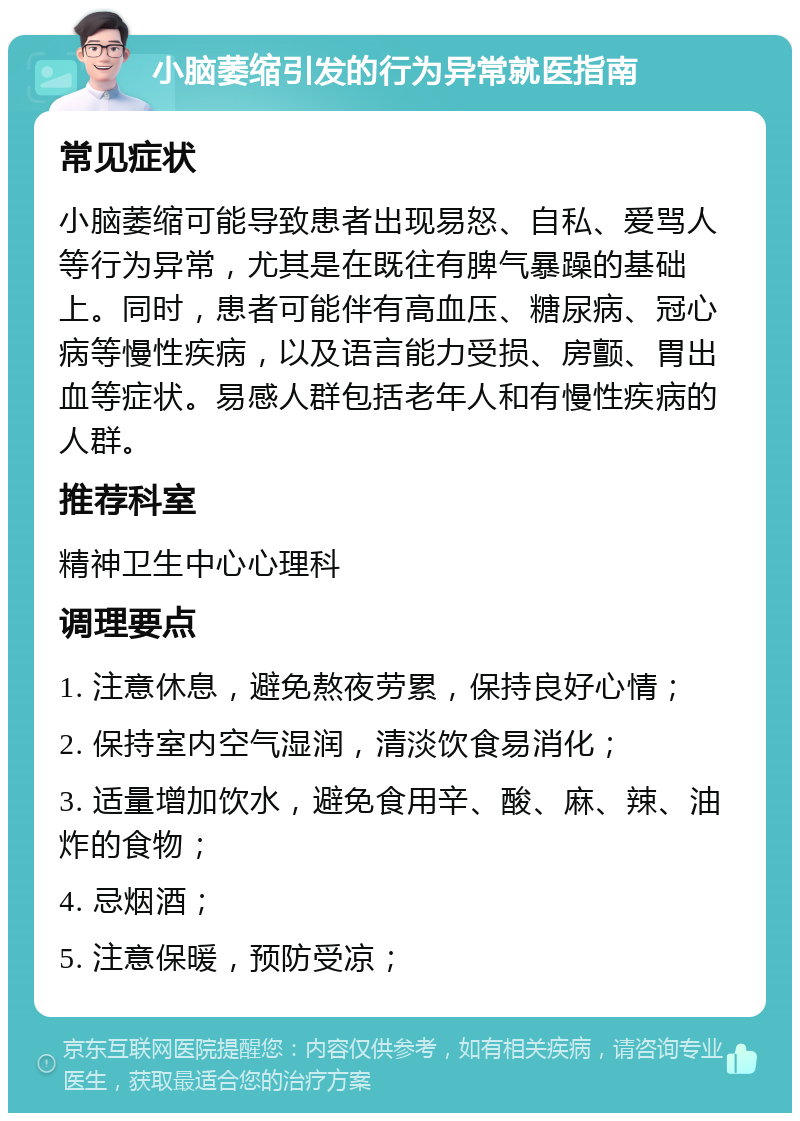 小脑萎缩引发的行为异常就医指南 常见症状 小脑萎缩可能导致患者出现易怒、自私、爱骂人等行为异常，尤其是在既往有脾气暴躁的基础上。同时，患者可能伴有高血压、糖尿病、冠心病等慢性疾病，以及语言能力受损、房颤、胃出血等症状。易感人群包括老年人和有慢性疾病的人群。 推荐科室 精神卫生中心心理科 调理要点 1. 注意休息，避免熬夜劳累，保持良好心情； 2. 保持室内空气湿润，清淡饮食易消化； 3. 适量增加饮水，避免食用辛、酸、麻、辣、油炸的食物； 4. 忌烟酒； 5. 注意保暖，预防受凉；