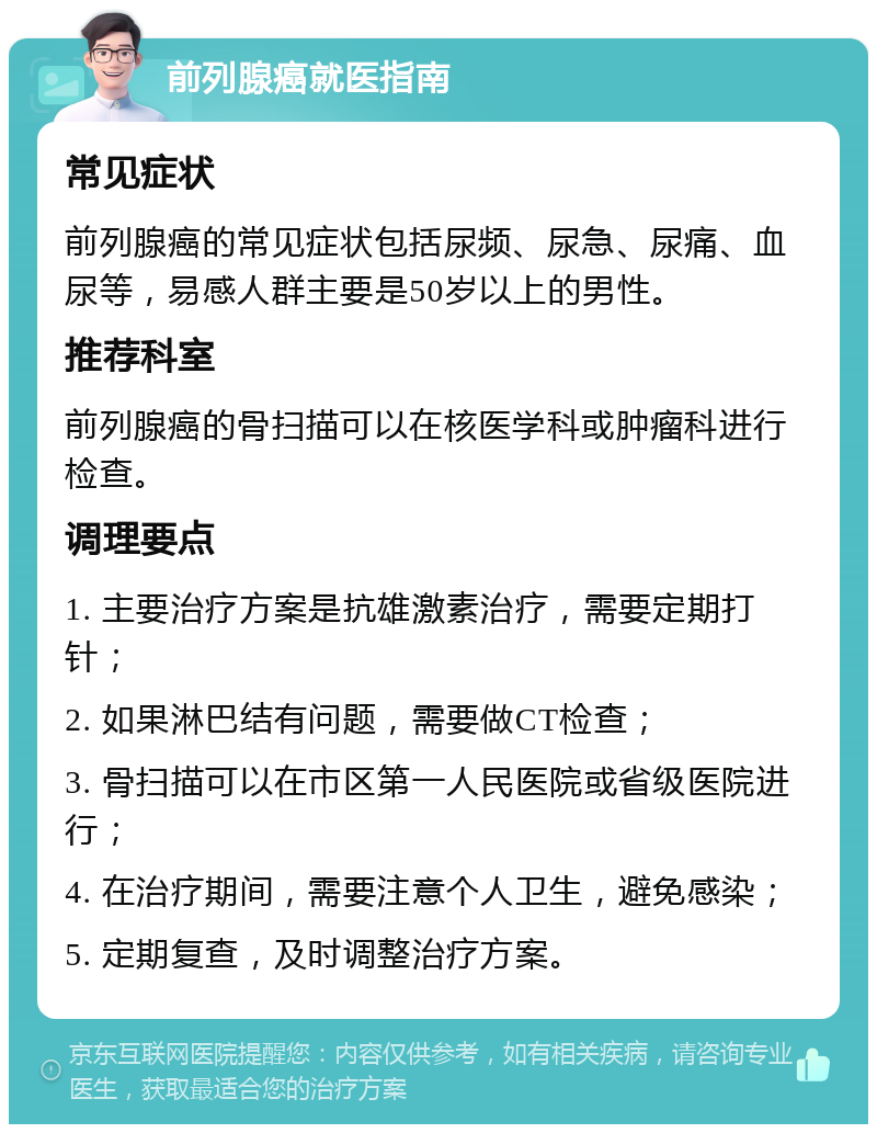 前列腺癌就医指南 常见症状 前列腺癌的常见症状包括尿频、尿急、尿痛、血尿等，易感人群主要是50岁以上的男性。 推荐科室 前列腺癌的骨扫描可以在核医学科或肿瘤科进行检查。 调理要点 1. 主要治疗方案是抗雄激素治疗，需要定期打针； 2. 如果淋巴结有问题，需要做CT检查； 3. 骨扫描可以在市区第一人民医院或省级医院进行； 4. 在治疗期间，需要注意个人卫生，避免感染； 5. 定期复查，及时调整治疗方案。