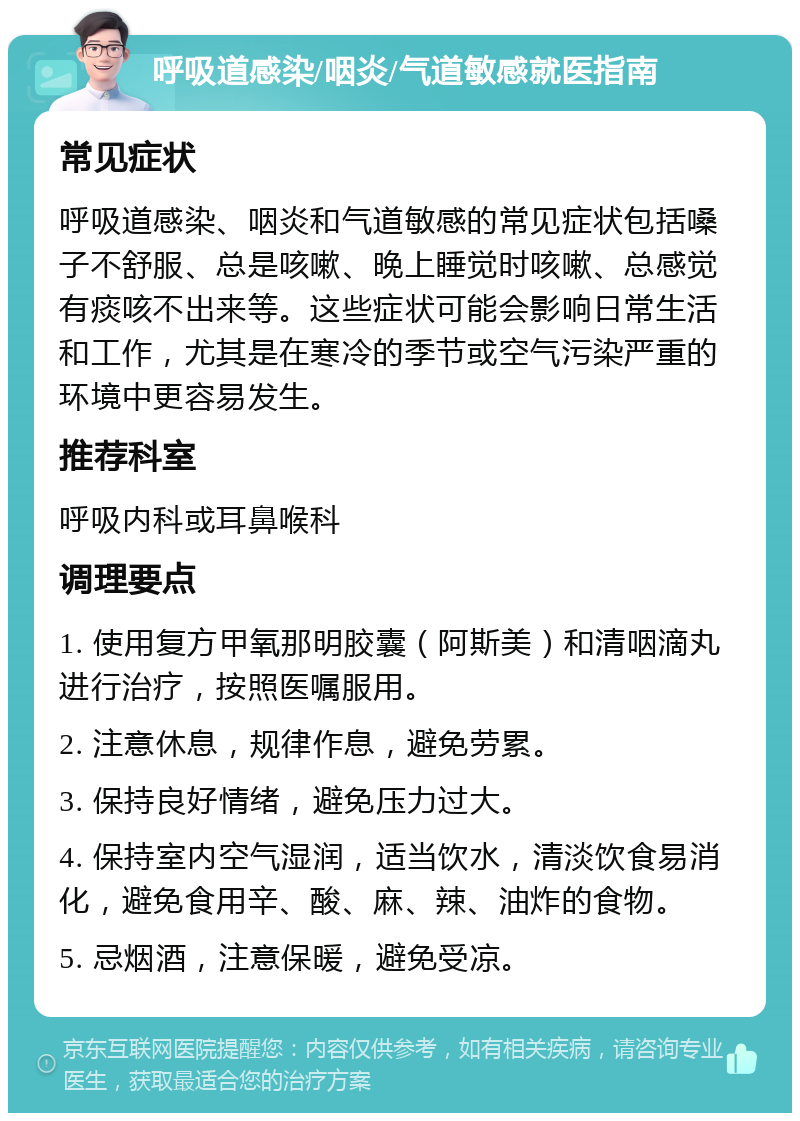 呼吸道感染/咽炎/气道敏感就医指南 常见症状 呼吸道感染、咽炎和气道敏感的常见症状包括嗓子不舒服、总是咳嗽、晚上睡觉时咳嗽、总感觉有痰咳不出来等。这些症状可能会影响日常生活和工作，尤其是在寒冷的季节或空气污染严重的环境中更容易发生。 推荐科室 呼吸内科或耳鼻喉科 调理要点 1. 使用复方甲氧那明胶囊（阿斯美）和清咽滴丸进行治疗，按照医嘱服用。 2. 注意休息，规律作息，避免劳累。 3. 保持良好情绪，避免压力过大。 4. 保持室内空气湿润，适当饮水，清淡饮食易消化，避免食用辛、酸、麻、辣、油炸的食物。 5. 忌烟酒，注意保暖，避免受凉。