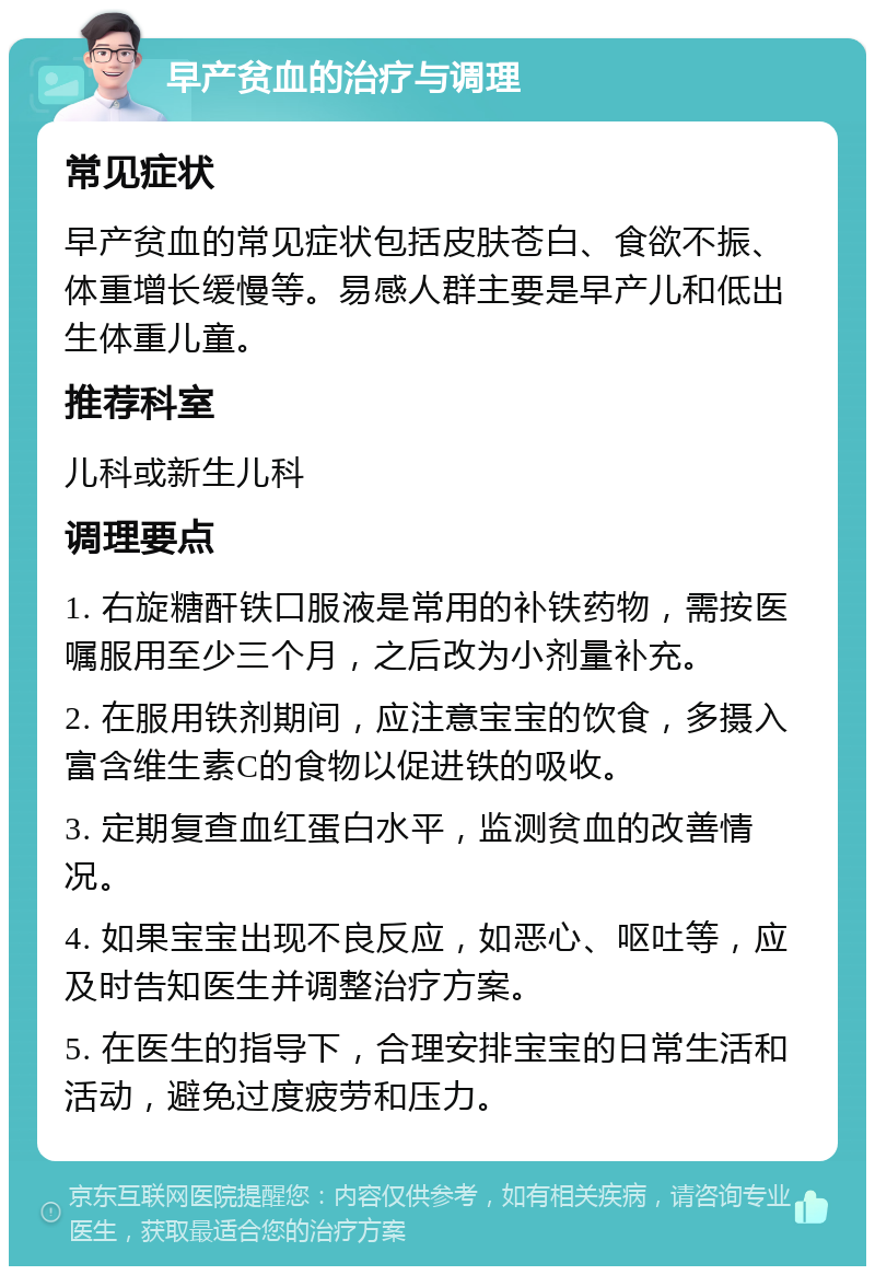 早产贫血的治疗与调理 常见症状 早产贫血的常见症状包括皮肤苍白、食欲不振、体重增长缓慢等。易感人群主要是早产儿和低出生体重儿童。 推荐科室 儿科或新生儿科 调理要点 1. 右旋糖酐铁口服液是常用的补铁药物，需按医嘱服用至少三个月，之后改为小剂量补充。 2. 在服用铁剂期间，应注意宝宝的饮食，多摄入富含维生素C的食物以促进铁的吸收。 3. 定期复查血红蛋白水平，监测贫血的改善情况。 4. 如果宝宝出现不良反应，如恶心、呕吐等，应及时告知医生并调整治疗方案。 5. 在医生的指导下，合理安排宝宝的日常生活和活动，避免过度疲劳和压力。