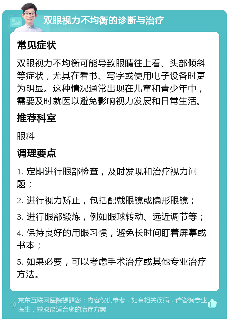 双眼视力不均衡的诊断与治疗 常见症状 双眼视力不均衡可能导致眼睛往上看、头部倾斜等症状，尤其在看书、写字或使用电子设备时更为明显。这种情况通常出现在儿童和青少年中，需要及时就医以避免影响视力发展和日常生活。 推荐科室 眼科 调理要点 1. 定期进行眼部检查，及时发现和治疗视力问题； 2. 进行视力矫正，包括配戴眼镜或隐形眼镜； 3. 进行眼部锻炼，例如眼球转动、远近调节等； 4. 保持良好的用眼习惯，避免长时间盯着屏幕或书本； 5. 如果必要，可以考虑手术治疗或其他专业治疗方法。