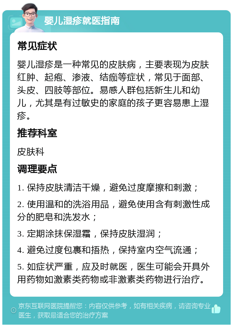 婴儿湿疹就医指南 常见症状 婴儿湿疹是一种常见的皮肤病，主要表现为皮肤红肿、起疱、渗液、结痂等症状，常见于面部、头皮、四肢等部位。易感人群包括新生儿和幼儿，尤其是有过敏史的家庭的孩子更容易患上湿疹。 推荐科室 皮肤科 调理要点 1. 保持皮肤清洁干燥，避免过度摩擦和刺激； 2. 使用温和的洗浴用品，避免使用含有刺激性成分的肥皂和洗发水； 3. 定期涂抹保湿霜，保持皮肤湿润； 4. 避免过度包裹和捂热，保持室内空气流通； 5. 如症状严重，应及时就医，医生可能会开具外用药物如激素类药物或非激素类药物进行治疗。