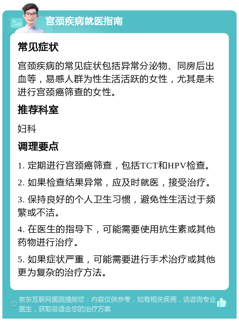 宫颈疾病就医指南 常见症状 宫颈疾病的常见症状包括异常分泌物、同房后出血等，易感人群为性生活活跃的女性，尤其是未进行宫颈癌筛查的女性。 推荐科室 妇科 调理要点 1. 定期进行宫颈癌筛查，包括TCT和HPV检查。 2. 如果检查结果异常，应及时就医，接受治疗。 3. 保持良好的个人卫生习惯，避免性生活过于频繁或不洁。 4. 在医生的指导下，可能需要使用抗生素或其他药物进行治疗。 5. 如果症状严重，可能需要进行手术治疗或其他更为复杂的治疗方法。