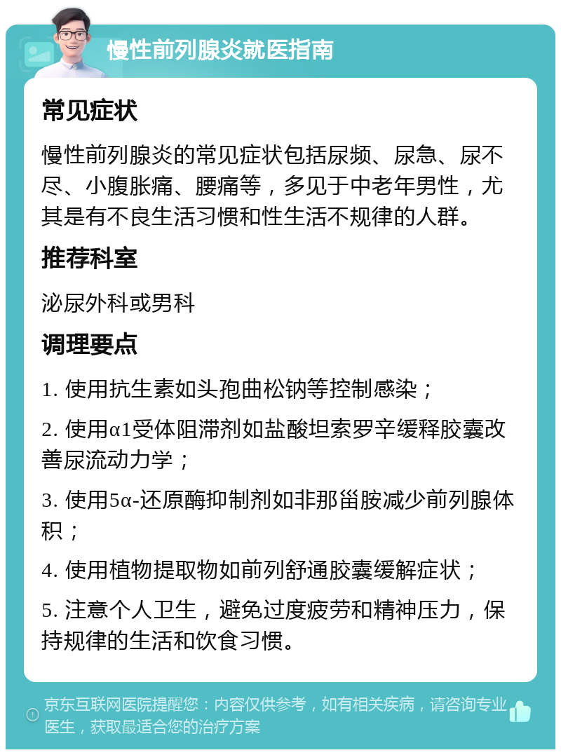 慢性前列腺炎就医指南 常见症状 慢性前列腺炎的常见症状包括尿频、尿急、尿不尽、小腹胀痛、腰痛等，多见于中老年男性，尤其是有不良生活习惯和性生活不规律的人群。 推荐科室 泌尿外科或男科 调理要点 1. 使用抗生素如头孢曲松钠等控制感染； 2. 使用α1受体阻滞剂如盐酸坦索罗辛缓释胶囊改善尿流动力学； 3. 使用5α-还原酶抑制剂如非那甾胺减少前列腺体积； 4. 使用植物提取物如前列舒通胶囊缓解症状； 5. 注意个人卫生，避免过度疲劳和精神压力，保持规律的生活和饮食习惯。