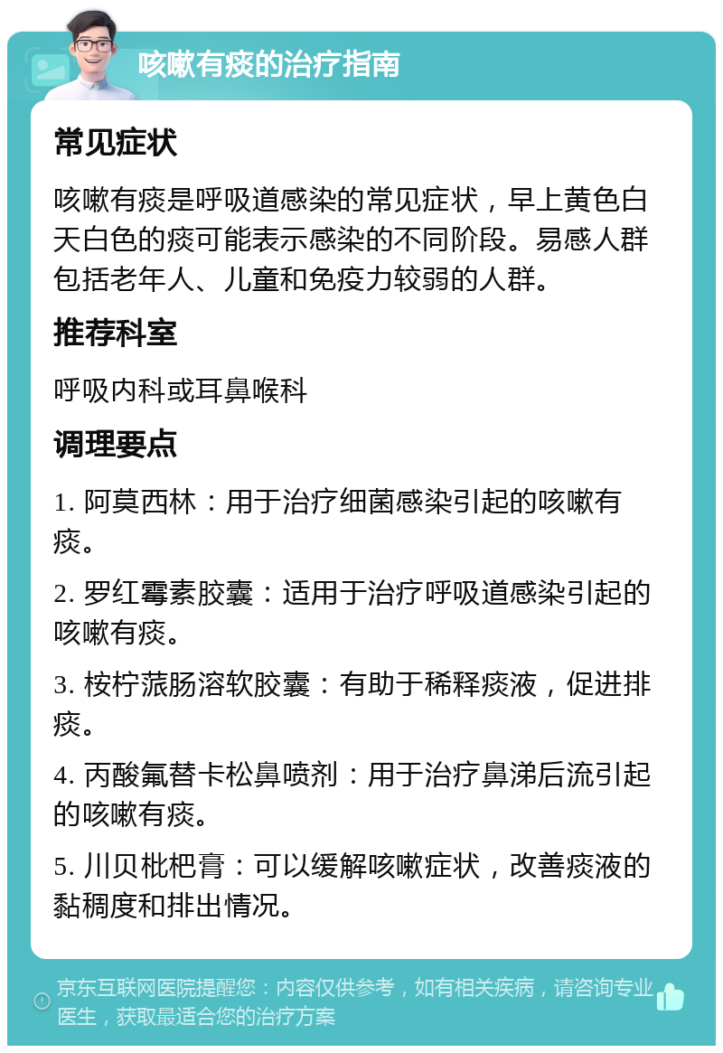 咳嗽有痰的治疗指南 常见症状 咳嗽有痰是呼吸道感染的常见症状，早上黄色白天白色的痰可能表示感染的不同阶段。易感人群包括老年人、儿童和免疫力较弱的人群。 推荐科室 呼吸内科或耳鼻喉科 调理要点 1. 阿莫西林：用于治疗细菌感染引起的咳嗽有痰。 2. 罗红霉素胶囊：适用于治疗呼吸道感染引起的咳嗽有痰。 3. 桉柠蒎肠溶软胶囊：有助于稀释痰液，促进排痰。 4. 丙酸氟替卡松鼻喷剂：用于治疗鼻涕后流引起的咳嗽有痰。 5. 川贝枇杷膏：可以缓解咳嗽症状，改善痰液的黏稠度和排出情况。