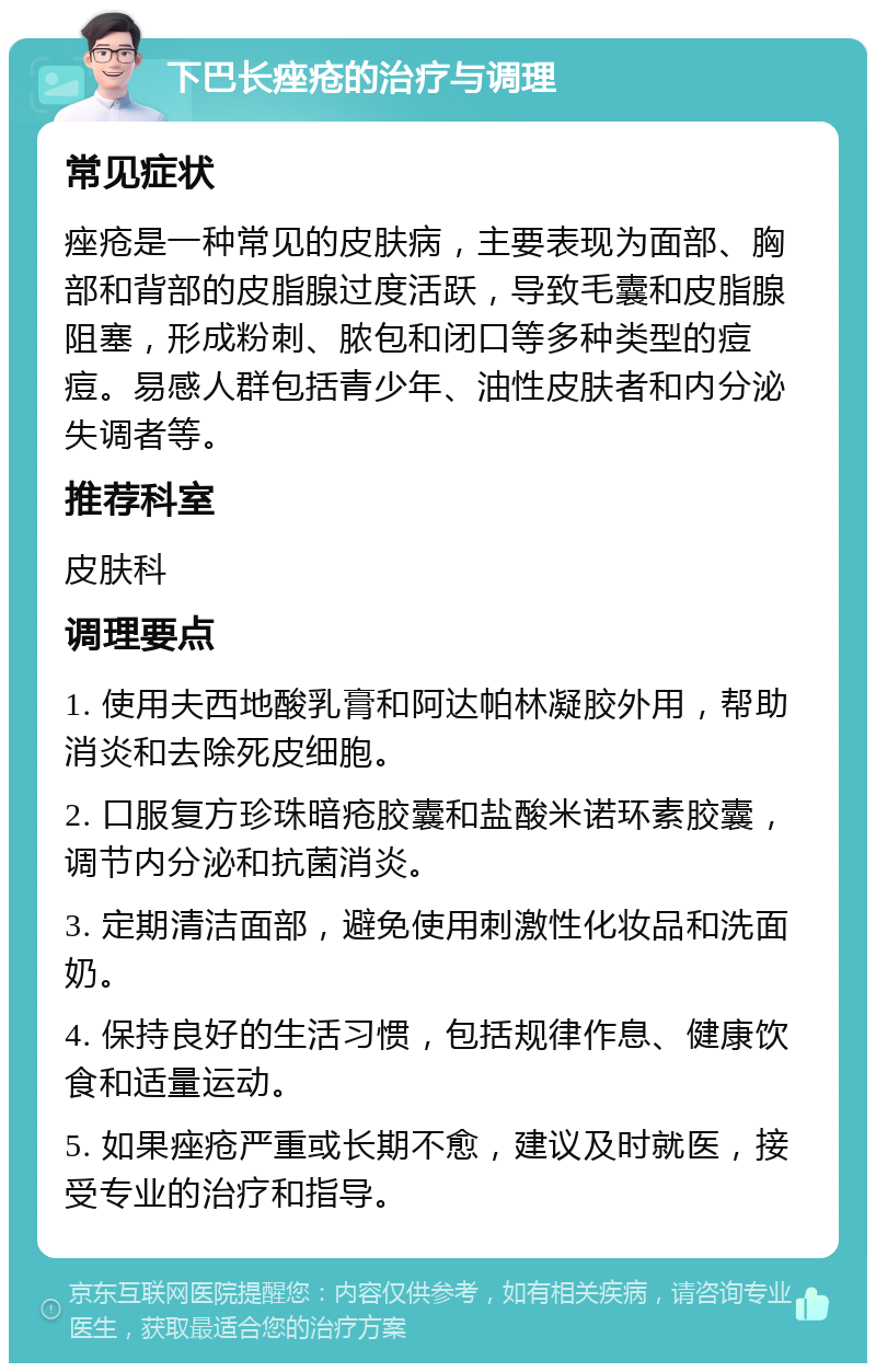 下巴长痤疮的治疗与调理 常见症状 痤疮是一种常见的皮肤病，主要表现为面部、胸部和背部的皮脂腺过度活跃，导致毛囊和皮脂腺阻塞，形成粉刺、脓包和闭口等多种类型的痘痘。易感人群包括青少年、油性皮肤者和内分泌失调者等。 推荐科室 皮肤科 调理要点 1. 使用夫西地酸乳膏和阿达帕林凝胶外用，帮助消炎和去除死皮细胞。 2. 口服复方珍珠暗疮胶囊和盐酸米诺环素胶囊，调节内分泌和抗菌消炎。 3. 定期清洁面部，避免使用刺激性化妆品和洗面奶。 4. 保持良好的生活习惯，包括规律作息、健康饮食和适量运动。 5. 如果痤疮严重或长期不愈，建议及时就医，接受专业的治疗和指导。