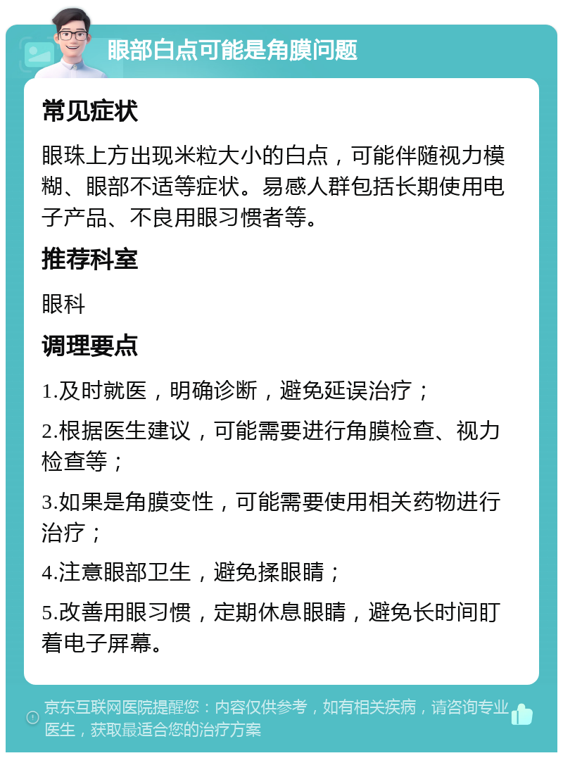 眼部白点可能是角膜问题 常见症状 眼珠上方出现米粒大小的白点，可能伴随视力模糊、眼部不适等症状。易感人群包括长期使用电子产品、不良用眼习惯者等。 推荐科室 眼科 调理要点 1.及时就医，明确诊断，避免延误治疗； 2.根据医生建议，可能需要进行角膜检查、视力检查等； 3.如果是角膜变性，可能需要使用相关药物进行治疗； 4.注意眼部卫生，避免揉眼睛； 5.改善用眼习惯，定期休息眼睛，避免长时间盯着电子屏幕。