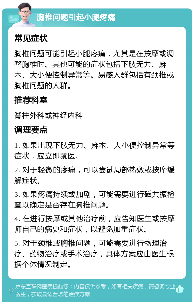 胸椎问题引起小腿疼痛 常见症状 胸椎问题可能引起小腿疼痛，尤其是在按摩或调整胸椎时。其他可能的症状包括下肢无力、麻木、大小便控制异常等。易感人群包括有颈椎或胸椎问题的人群。 推荐科室 脊柱外科或神经内科 调理要点 1. 如果出现下肢无力、麻木、大小便控制异常等症状，应立即就医。 2. 对于轻微的疼痛，可以尝试局部热敷或按摩缓解症状。 3. 如果疼痛持续或加剧，可能需要进行磁共振检查以确定是否存在胸椎问题。 4. 在进行按摩或其他治疗前，应告知医生或按摩师自己的病史和症状，以避免加重症状。 5. 对于颈椎或胸椎问题，可能需要进行物理治疗、药物治疗或手术治疗，具体方案应由医生根据个体情况制定。