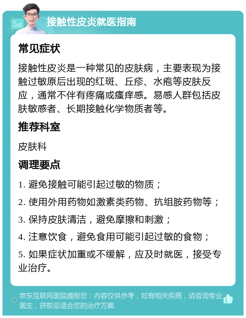 接触性皮炎就医指南 常见症状 接触性皮炎是一种常见的皮肤病，主要表现为接触过敏原后出现的红斑、丘疹、水疱等皮肤反应，通常不伴有疼痛或瘙痒感。易感人群包括皮肤敏感者、长期接触化学物质者等。 推荐科室 皮肤科 调理要点 1. 避免接触可能引起过敏的物质； 2. 使用外用药物如激素类药物、抗组胺药物等； 3. 保持皮肤清洁，避免摩擦和刺激； 4. 注意饮食，避免食用可能引起过敏的食物； 5. 如果症状加重或不缓解，应及时就医，接受专业治疗。