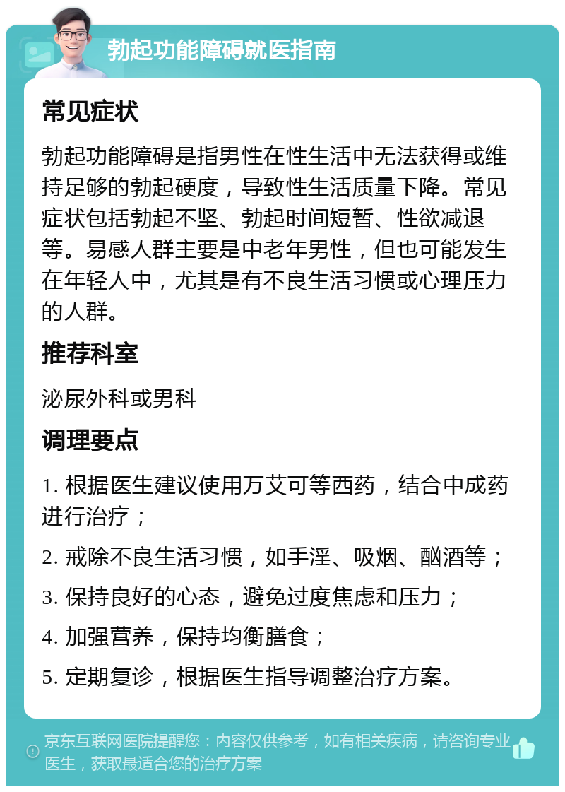 勃起功能障碍就医指南 常见症状 勃起功能障碍是指男性在性生活中无法获得或维持足够的勃起硬度，导致性生活质量下降。常见症状包括勃起不坚、勃起时间短暂、性欲减退等。易感人群主要是中老年男性，但也可能发生在年轻人中，尤其是有不良生活习惯或心理压力的人群。 推荐科室 泌尿外科或男科 调理要点 1. 根据医生建议使用万艾可等西药，结合中成药进行治疗； 2. 戒除不良生活习惯，如手淫、吸烟、酗酒等； 3. 保持良好的心态，避免过度焦虑和压力； 4. 加强营养，保持均衡膳食； 5. 定期复诊，根据医生指导调整治疗方案。