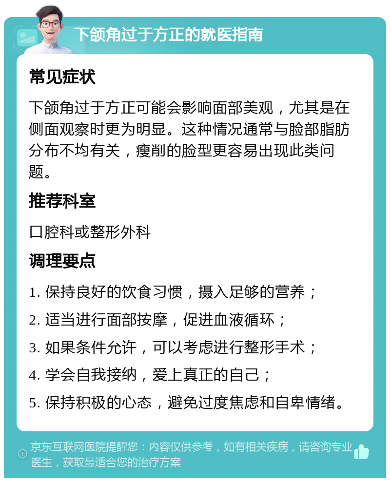 下颌角过于方正的就医指南 常见症状 下颌角过于方正可能会影响面部美观，尤其是在侧面观察时更为明显。这种情况通常与脸部脂肪分布不均有关，瘦削的脸型更容易出现此类问题。 推荐科室 口腔科或整形外科 调理要点 1. 保持良好的饮食习惯，摄入足够的营养； 2. 适当进行面部按摩，促进血液循环； 3. 如果条件允许，可以考虑进行整形手术； 4. 学会自我接纳，爱上真正的自己； 5. 保持积极的心态，避免过度焦虑和自卑情绪。