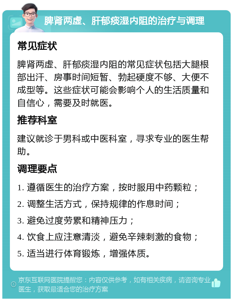 脾肾两虚、肝郁痰湿内阻的治疗与调理 常见症状 脾肾两虚、肝郁痰湿内阻的常见症状包括大腿根部出汗、房事时间短暂、勃起硬度不够、大便不成型等。这些症状可能会影响个人的生活质量和自信心，需要及时就医。 推荐科室 建议就诊于男科或中医科室，寻求专业的医生帮助。 调理要点 1. 遵循医生的治疗方案，按时服用中药颗粒； 2. 调整生活方式，保持规律的作息时间； 3. 避免过度劳累和精神压力； 4. 饮食上应注意清淡，避免辛辣刺激的食物； 5. 适当进行体育锻炼，增强体质。