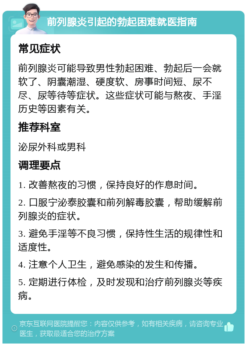 前列腺炎引起的勃起困难就医指南 常见症状 前列腺炎可能导致男性勃起困难、勃起后一会就软了、阴囊潮湿、硬度软、房事时间短、尿不尽、尿等待等症状。这些症状可能与熬夜、手淫历史等因素有关。 推荐科室 泌尿外科或男科 调理要点 1. 改善熬夜的习惯，保持良好的作息时间。 2. 口服宁泌泰胶囊和前列解毒胶囊，帮助缓解前列腺炎的症状。 3. 避免手淫等不良习惯，保持性生活的规律性和适度性。 4. 注意个人卫生，避免感染的发生和传播。 5. 定期进行体检，及时发现和治疗前列腺炎等疾病。