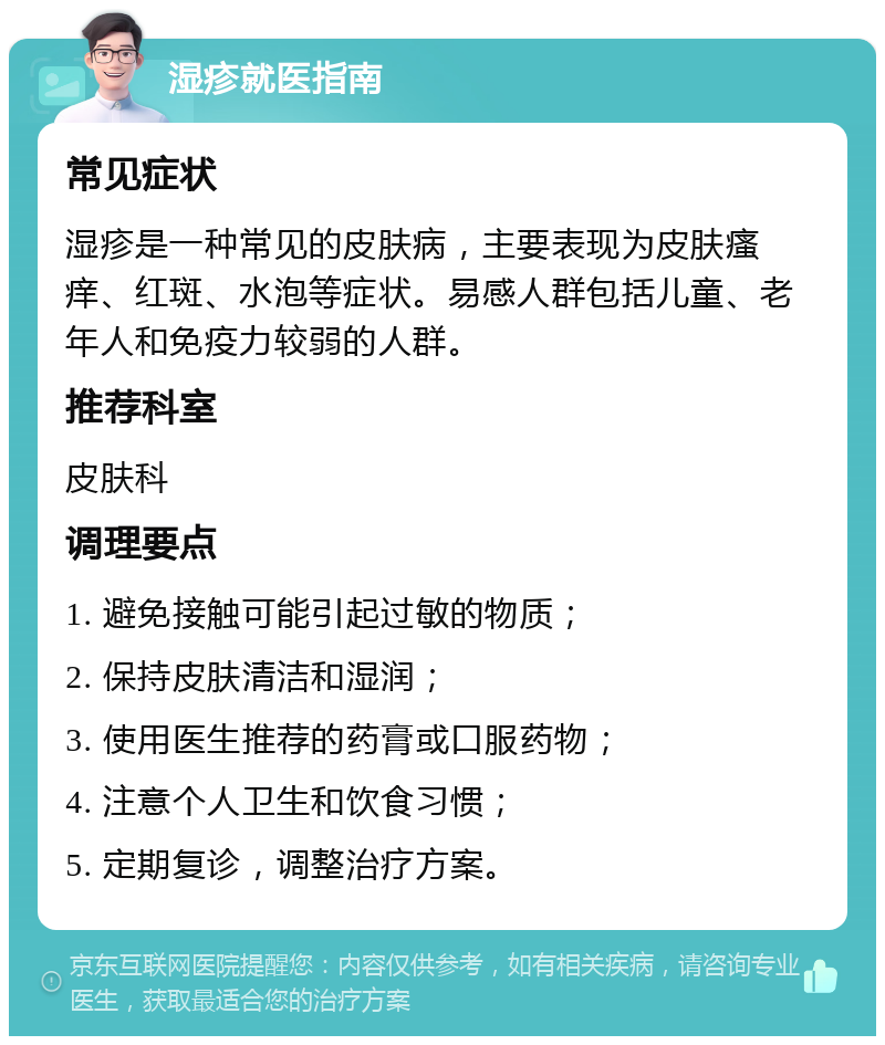 湿疹就医指南 常见症状 湿疹是一种常见的皮肤病，主要表现为皮肤瘙痒、红斑、水泡等症状。易感人群包括儿童、老年人和免疫力较弱的人群。 推荐科室 皮肤科 调理要点 1. 避免接触可能引起过敏的物质； 2. 保持皮肤清洁和湿润； 3. 使用医生推荐的药膏或口服药物； 4. 注意个人卫生和饮食习惯； 5. 定期复诊，调整治疗方案。