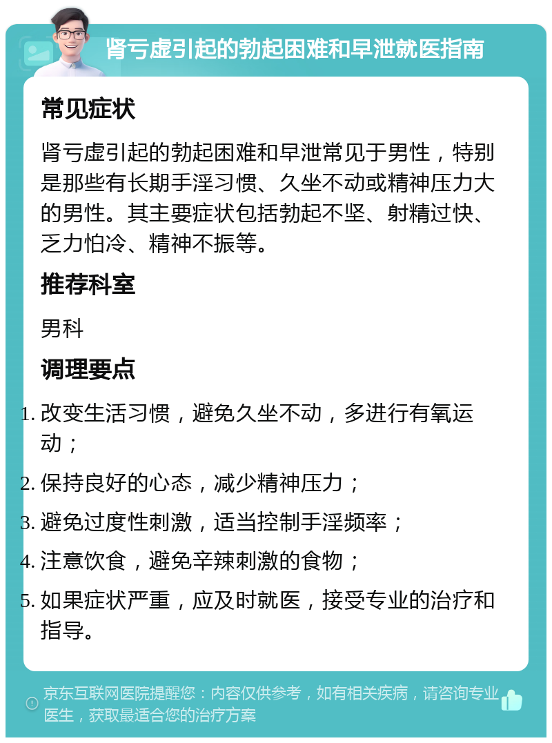 肾亏虚引起的勃起困难和早泄就医指南 常见症状 肾亏虚引起的勃起困难和早泄常见于男性，特别是那些有长期手淫习惯、久坐不动或精神压力大的男性。其主要症状包括勃起不坚、射精过快、乏力怕冷、精神不振等。 推荐科室 男科 调理要点 改变生活习惯，避免久坐不动，多进行有氧运动； 保持良好的心态，减少精神压力； 避免过度性刺激，适当控制手淫频率； 注意饮食，避免辛辣刺激的食物； 如果症状严重，应及时就医，接受专业的治疗和指导。