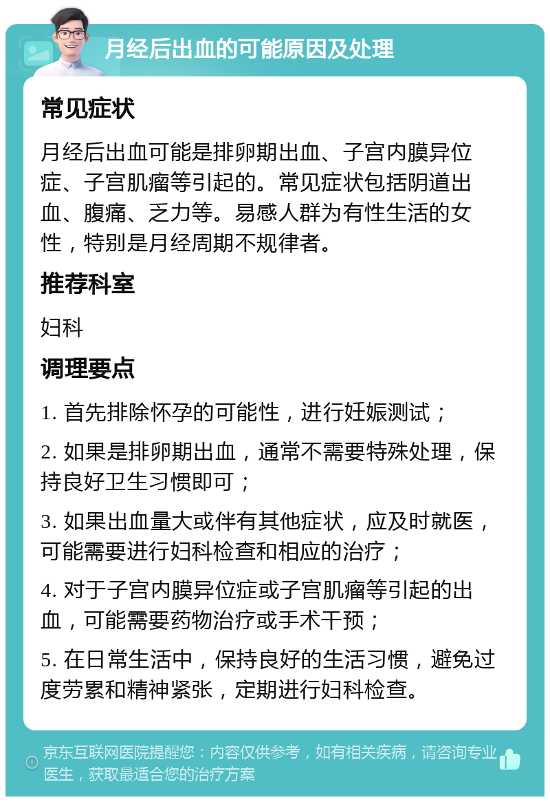 月经后出血的可能原因及处理 常见症状 月经后出血可能是排卵期出血、子宫内膜异位症、子宫肌瘤等引起的。常见症状包括阴道出血、腹痛、乏力等。易感人群为有性生活的女性，特别是月经周期不规律者。 推荐科室 妇科 调理要点 1. 首先排除怀孕的可能性，进行妊娠测试； 2. 如果是排卵期出血，通常不需要特殊处理，保持良好卫生习惯即可； 3. 如果出血量大或伴有其他症状，应及时就医，可能需要进行妇科检查和相应的治疗； 4. 对于子宫内膜异位症或子宫肌瘤等引起的出血，可能需要药物治疗或手术干预； 5. 在日常生活中，保持良好的生活习惯，避免过度劳累和精神紧张，定期进行妇科检查。