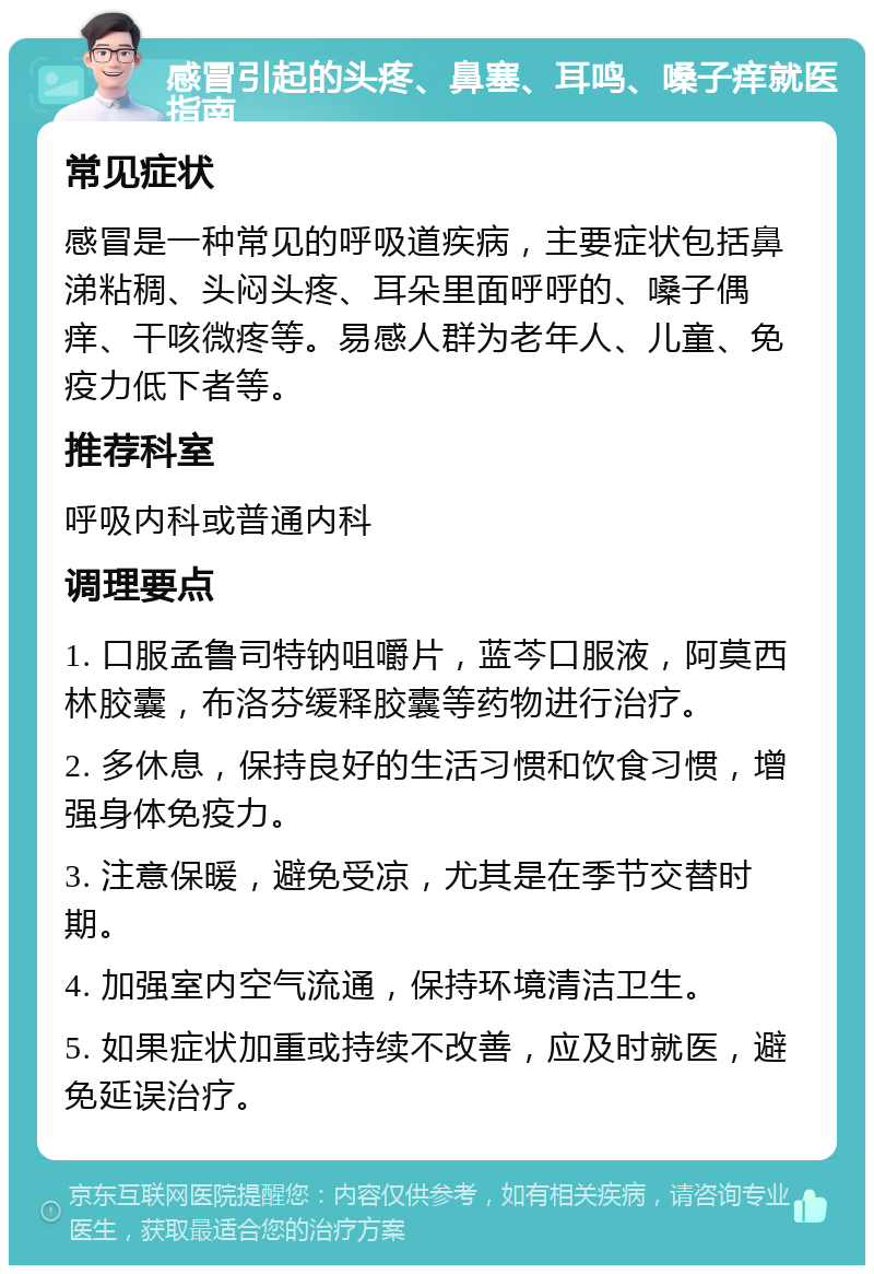 感冒引起的头疼、鼻塞、耳鸣、嗓子痒就医指南 常见症状 感冒是一种常见的呼吸道疾病，主要症状包括鼻涕粘稠、头闷头疼、耳朵里面呼呼的、嗓子偶痒、干咳微疼等。易感人群为老年人、儿童、免疫力低下者等。 推荐科室 呼吸内科或普通内科 调理要点 1. 口服孟鲁司特钠咀嚼片，蓝芩口服液，阿莫西林胶囊，布洛芬缓释胶囊等药物进行治疗。 2. 多休息，保持良好的生活习惯和饮食习惯，增强身体免疫力。 3. 注意保暖，避免受凉，尤其是在季节交替时期。 4. 加强室内空气流通，保持环境清洁卫生。 5. 如果症状加重或持续不改善，应及时就医，避免延误治疗。