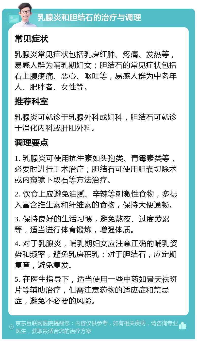 乳腺炎和胆结石的治疗与调理 常见症状 乳腺炎常见症状包括乳房红肿、疼痛、发热等，易感人群为哺乳期妇女；胆结石的常见症状包括右上腹疼痛、恶心、呕吐等，易感人群为中老年人、肥胖者、女性等。 推荐科室 乳腺炎可就诊于乳腺外科或妇科，胆结石可就诊于消化内科或肝胆外科。 调理要点 1. 乳腺炎可使用抗生素如头孢类、青霉素类等，必要时进行手术治疗；胆结石可使用胆囊切除术或内窥镜下取石等方法治疗。 2. 饮食上应避免油腻、辛辣等刺激性食物，多摄入富含维生素和纤维素的食物，保持大便通畅。 3. 保持良好的生活习惯，避免熬夜、过度劳累等，适当进行体育锻炼，增强体质。 4. 对于乳腺炎，哺乳期妇女应注意正确的哺乳姿势和频率，避免乳房积乳；对于胆结石，应定期复查，避免复发。 5. 在医生指导下，适当使用一些中药如景天祛斑片等辅助治疗，但需注意药物的适应症和禁忌症，避免不必要的风险。