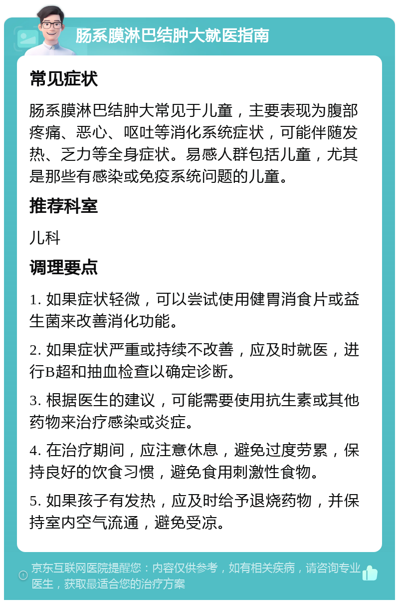 肠系膜淋巴结肿大就医指南 常见症状 肠系膜淋巴结肿大常见于儿童，主要表现为腹部疼痛、恶心、呕吐等消化系统症状，可能伴随发热、乏力等全身症状。易感人群包括儿童，尤其是那些有感染或免疫系统问题的儿童。 推荐科室 儿科 调理要点 1. 如果症状轻微，可以尝试使用健胃消食片或益生菌来改善消化功能。 2. 如果症状严重或持续不改善，应及时就医，进行B超和抽血检查以确定诊断。 3. 根据医生的建议，可能需要使用抗生素或其他药物来治疗感染或炎症。 4. 在治疗期间，应注意休息，避免过度劳累，保持良好的饮食习惯，避免食用刺激性食物。 5. 如果孩子有发热，应及时给予退烧药物，并保持室内空气流通，避免受凉。