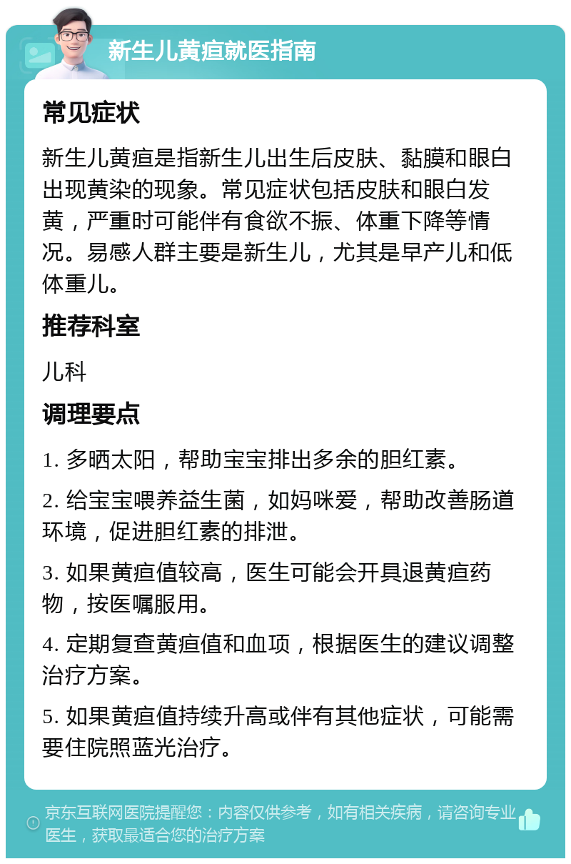 新生儿黄疸就医指南 常见症状 新生儿黄疸是指新生儿出生后皮肤、黏膜和眼白出现黄染的现象。常见症状包括皮肤和眼白发黄，严重时可能伴有食欲不振、体重下降等情况。易感人群主要是新生儿，尤其是早产儿和低体重儿。 推荐科室 儿科 调理要点 1. 多晒太阳，帮助宝宝排出多余的胆红素。 2. 给宝宝喂养益生菌，如妈咪爱，帮助改善肠道环境，促进胆红素的排泄。 3. 如果黄疸值较高，医生可能会开具退黄疸药物，按医嘱服用。 4. 定期复查黄疸值和血项，根据医生的建议调整治疗方案。 5. 如果黄疸值持续升高或伴有其他症状，可能需要住院照蓝光治疗。