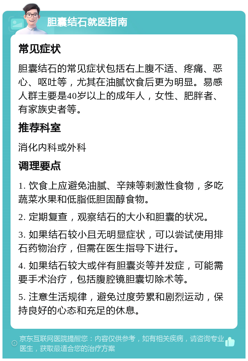 胆囊结石就医指南 常见症状 胆囊结石的常见症状包括右上腹不适、疼痛、恶心、呕吐等，尤其在油腻饮食后更为明显。易感人群主要是40岁以上的成年人，女性、肥胖者、有家族史者等。 推荐科室 消化内科或外科 调理要点 1. 饮食上应避免油腻、辛辣等刺激性食物，多吃蔬菜水果和低脂低胆固醇食物。 2. 定期复查，观察结石的大小和胆囊的状况。 3. 如果结石较小且无明显症状，可以尝试使用排石药物治疗，但需在医生指导下进行。 4. 如果结石较大或伴有胆囊炎等并发症，可能需要手术治疗，包括腹腔镜胆囊切除术等。 5. 注意生活规律，避免过度劳累和剧烈运动，保持良好的心态和充足的休息。