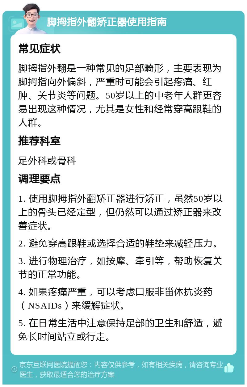 脚拇指外翻矫正器使用指南 常见症状 脚拇指外翻是一种常见的足部畸形，主要表现为脚拇指向外偏斜，严重时可能会引起疼痛、红肿、关节炎等问题。50岁以上的中老年人群更容易出现这种情况，尤其是女性和经常穿高跟鞋的人群。 推荐科室 足外科或骨科 调理要点 1. 使用脚拇指外翻矫正器进行矫正，虽然50岁以上的骨头已经定型，但仍然可以通过矫正器来改善症状。 2. 避免穿高跟鞋或选择合适的鞋垫来减轻压力。 3. 进行物理治疗，如按摩、牵引等，帮助恢复关节的正常功能。 4. 如果疼痛严重，可以考虑口服非甾体抗炎药（NSAIDs）来缓解症状。 5. 在日常生活中注意保持足部的卫生和舒适，避免长时间站立或行走。