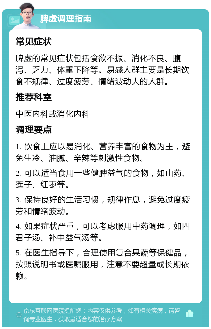 脾虚调理指南 常见症状 脾虚的常见症状包括食欲不振、消化不良、腹泻、乏力、体重下降等。易感人群主要是长期饮食不规律、过度疲劳、情绪波动大的人群。 推荐科室 中医内科或消化内科 调理要点 1. 饮食上应以易消化、营养丰富的食物为主，避免生冷、油腻、辛辣等刺激性食物。 2. 可以适当食用一些健脾益气的食物，如山药、莲子、红枣等。 3. 保持良好的生活习惯，规律作息，避免过度疲劳和情绪波动。 4. 如果症状严重，可以考虑服用中药调理，如四君子汤、补中益气汤等。 5. 在医生指导下，合理使用复合果蔬等保健品，按照说明书或医嘱服用，注意不要超量或长期依赖。