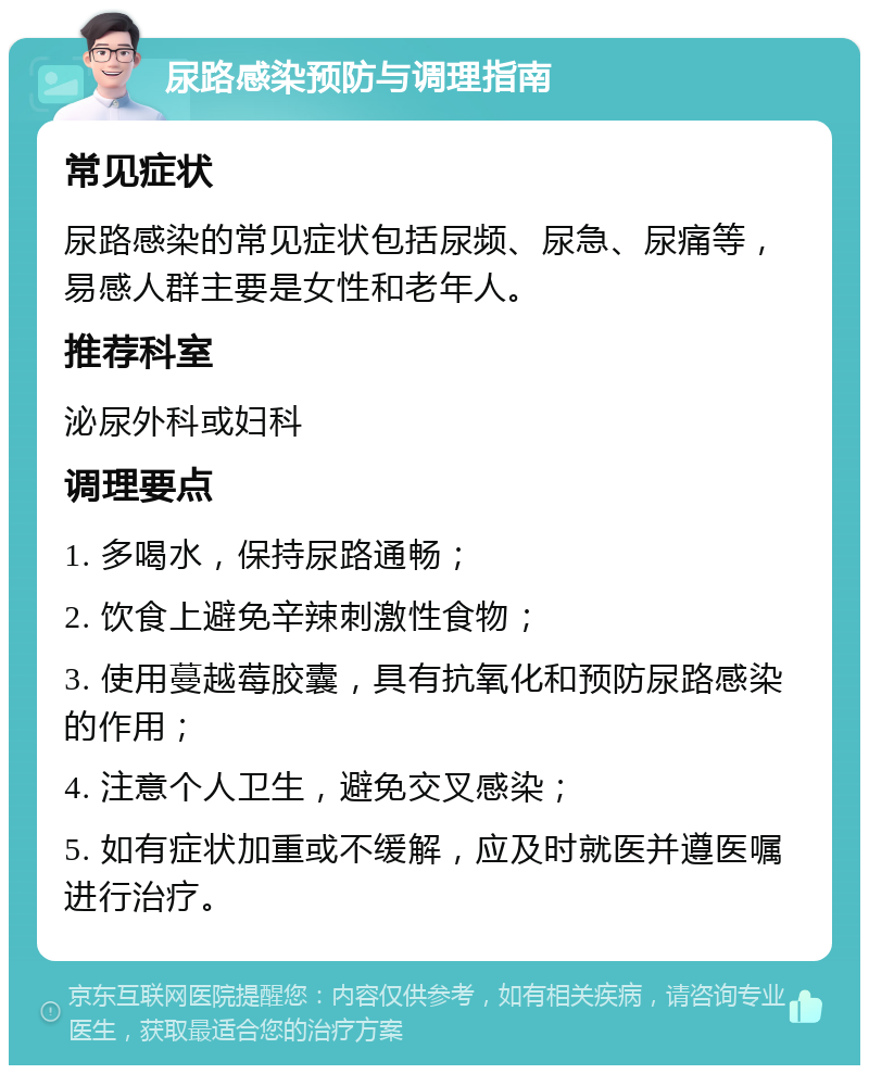 尿路感染预防与调理指南 常见症状 尿路感染的常见症状包括尿频、尿急、尿痛等，易感人群主要是女性和老年人。 推荐科室 泌尿外科或妇科 调理要点 1. 多喝水，保持尿路通畅； 2. 饮食上避免辛辣刺激性食物； 3. 使用蔓越莓胶囊，具有抗氧化和预防尿路感染的作用； 4. 注意个人卫生，避免交叉感染； 5. 如有症状加重或不缓解，应及时就医并遵医嘱进行治疗。