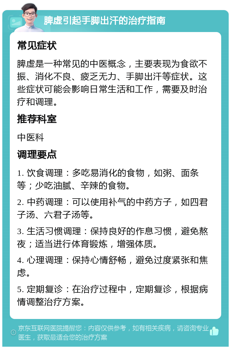 脾虚引起手脚出汗的治疗指南 常见症状 脾虚是一种常见的中医概念，主要表现为食欲不振、消化不良、疲乏无力、手脚出汗等症状。这些症状可能会影响日常生活和工作，需要及时治疗和调理。 推荐科室 中医科 调理要点 1. 饮食调理：多吃易消化的食物，如粥、面条等；少吃油腻、辛辣的食物。 2. 中药调理：可以使用补气的中药方子，如四君子汤、六君子汤等。 3. 生活习惯调理：保持良好的作息习惯，避免熬夜；适当进行体育锻炼，增强体质。 4. 心理调理：保持心情舒畅，避免过度紧张和焦虑。 5. 定期复诊：在治疗过程中，定期复诊，根据病情调整治疗方案。