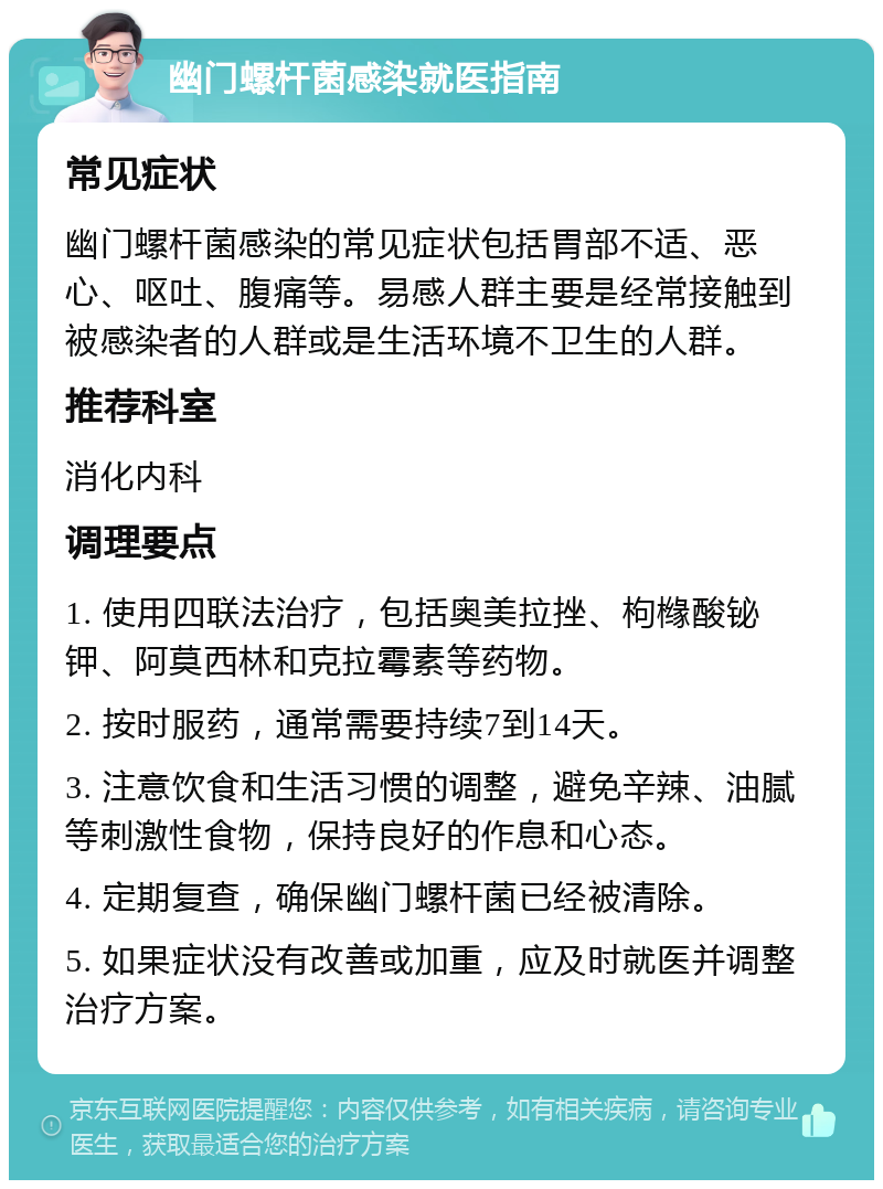 幽门螺杆菌感染就医指南 常见症状 幽门螺杆菌感染的常见症状包括胃部不适、恶心、呕吐、腹痛等。易感人群主要是经常接触到被感染者的人群或是生活环境不卫生的人群。 推荐科室 消化内科 调理要点 1. 使用四联法治疗，包括奥美拉挫、枸橼酸铋钾、阿莫西林和克拉霉素等药物。 2. 按时服药，通常需要持续7到14天。 3. 注意饮食和生活习惯的调整，避免辛辣、油腻等刺激性食物，保持良好的作息和心态。 4. 定期复查，确保幽门螺杆菌已经被清除。 5. 如果症状没有改善或加重，应及时就医并调整治疗方案。