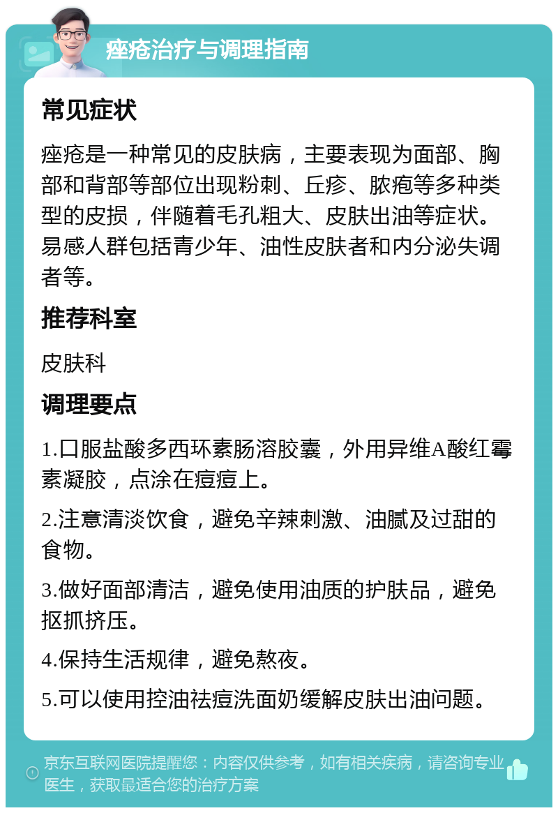 痤疮治疗与调理指南 常见症状 痤疮是一种常见的皮肤病，主要表现为面部、胸部和背部等部位出现粉刺、丘疹、脓疱等多种类型的皮损，伴随着毛孔粗大、皮肤出油等症状。易感人群包括青少年、油性皮肤者和内分泌失调者等。 推荐科室 皮肤科 调理要点 1.口服盐酸多西环素肠溶胶囊，外用异维A酸红霉素凝胶，点涂在痘痘上。 2.注意清淡饮食，避免辛辣刺激、油腻及过甜的食物。 3.做好面部清洁，避免使用油质的护肤品，避免抠抓挤压。 4.保持生活规律，避免熬夜。 5.可以使用控油祛痘洗面奶缓解皮肤出油问题。