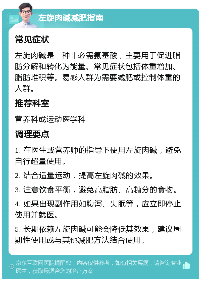 左旋肉碱减肥指南 常见症状 左旋肉碱是一种非必需氨基酸，主要用于促进脂肪分解和转化为能量。常见症状包括体重增加、脂肪堆积等。易感人群为需要减肥或控制体重的人群。 推荐科室 营养科或运动医学科 调理要点 1. 在医生或营养师的指导下使用左旋肉碱，避免自行超量使用。 2. 结合适量运动，提高左旋肉碱的效果。 3. 注意饮食平衡，避免高脂肪、高糖分的食物。 4. 如果出现副作用如腹泻、失眠等，应立即停止使用并就医。 5. 长期依赖左旋肉碱可能会降低其效果，建议周期性使用或与其他减肥方法结合使用。