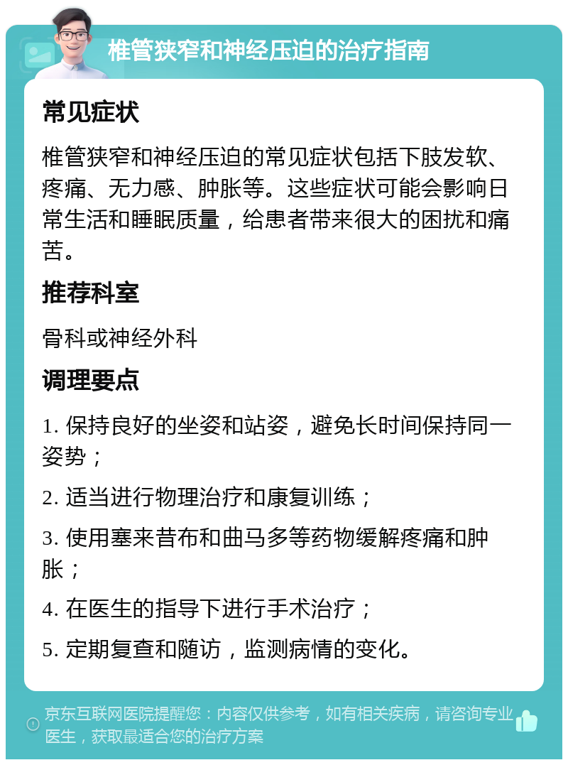 椎管狭窄和神经压迫的治疗指南 常见症状 椎管狭窄和神经压迫的常见症状包括下肢发软、疼痛、无力感、肿胀等。这些症状可能会影响日常生活和睡眠质量，给患者带来很大的困扰和痛苦。 推荐科室 骨科或神经外科 调理要点 1. 保持良好的坐姿和站姿，避免长时间保持同一姿势； 2. 适当进行物理治疗和康复训练； 3. 使用塞来昔布和曲马多等药物缓解疼痛和肿胀； 4. 在医生的指导下进行手术治疗； 5. 定期复查和随访，监测病情的变化。