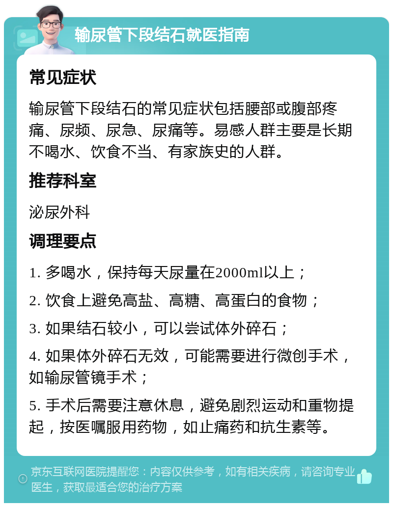 输尿管下段结石就医指南 常见症状 输尿管下段结石的常见症状包括腰部或腹部疼痛、尿频、尿急、尿痛等。易感人群主要是长期不喝水、饮食不当、有家族史的人群。 推荐科室 泌尿外科 调理要点 1. 多喝水，保持每天尿量在2000ml以上； 2. 饮食上避免高盐、高糖、高蛋白的食物； 3. 如果结石较小，可以尝试体外碎石； 4. 如果体外碎石无效，可能需要进行微创手术，如输尿管镜手术； 5. 手术后需要注意休息，避免剧烈运动和重物提起，按医嘱服用药物，如止痛药和抗生素等。