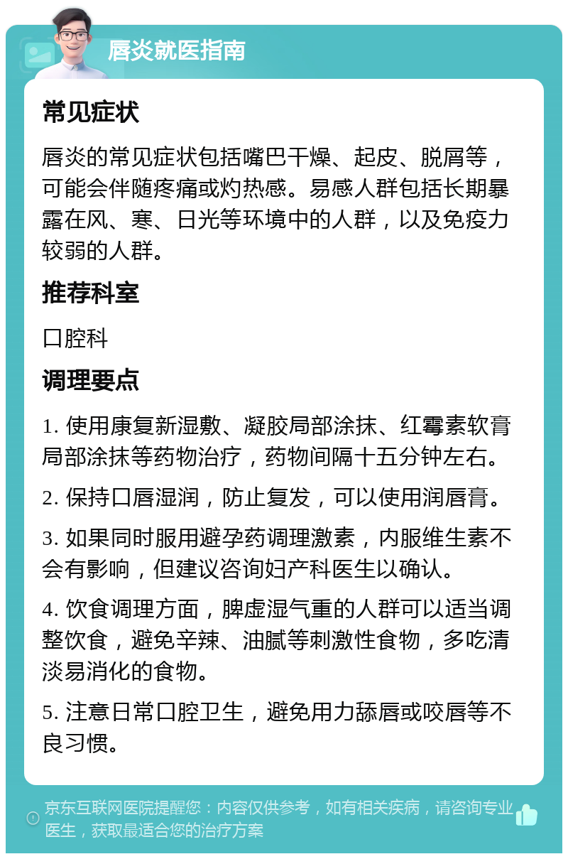 唇炎就医指南 常见症状 唇炎的常见症状包括嘴巴干燥、起皮、脱屑等，可能会伴随疼痛或灼热感。易感人群包括长期暴露在风、寒、日光等环境中的人群，以及免疫力较弱的人群。 推荐科室 口腔科 调理要点 1. 使用康复新湿敷、凝胶局部涂抹、红霉素软膏局部涂抹等药物治疗，药物间隔十五分钟左右。 2. 保持口唇湿润，防止复发，可以使用润唇膏。 3. 如果同时服用避孕药调理激素，内服维生素不会有影响，但建议咨询妇产科医生以确认。 4. 饮食调理方面，脾虚湿气重的人群可以适当调整饮食，避免辛辣、油腻等刺激性食物，多吃清淡易消化的食物。 5. 注意日常口腔卫生，避免用力舔唇或咬唇等不良习惯。