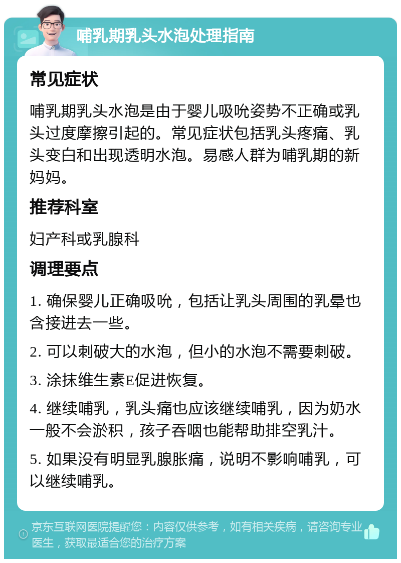 哺乳期乳头水泡处理指南 常见症状 哺乳期乳头水泡是由于婴儿吸吮姿势不正确或乳头过度摩擦引起的。常见症状包括乳头疼痛、乳头变白和出现透明水泡。易感人群为哺乳期的新妈妈。 推荐科室 妇产科或乳腺科 调理要点 1. 确保婴儿正确吸吮，包括让乳头周围的乳晕也含接进去一些。 2. 可以刺破大的水泡，但小的水泡不需要刺破。 3. 涂抹维生素E促进恢复。 4. 继续哺乳，乳头痛也应该继续哺乳，因为奶水一般不会淤积，孩子吞咽也能帮助排空乳汁。 5. 如果没有明显乳腺胀痛，说明不影响哺乳，可以继续哺乳。