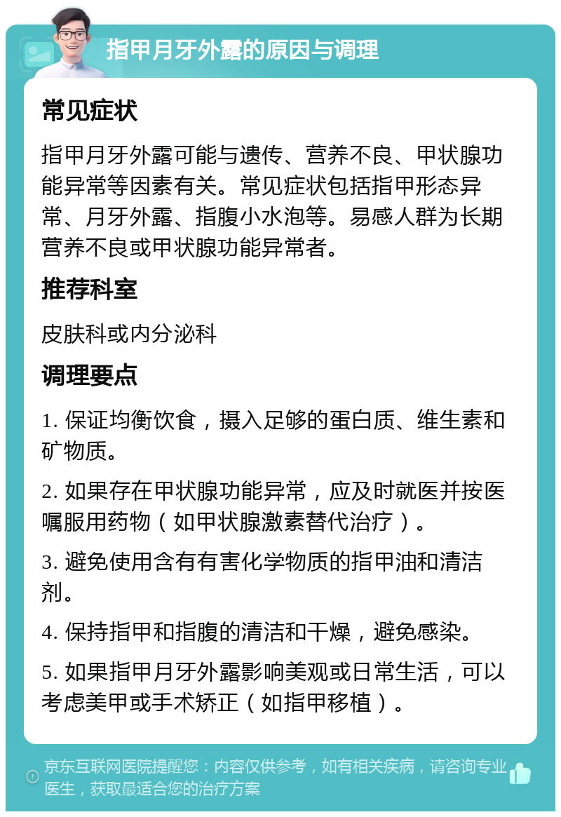 指甲月牙外露的原因与调理 常见症状 指甲月牙外露可能与遗传、营养不良、甲状腺功能异常等因素有关。常见症状包括指甲形态异常、月牙外露、指腹小水泡等。易感人群为长期营养不良或甲状腺功能异常者。 推荐科室 皮肤科或内分泌科 调理要点 1. 保证均衡饮食，摄入足够的蛋白质、维生素和矿物质。 2. 如果存在甲状腺功能异常，应及时就医并按医嘱服用药物（如甲状腺激素替代治疗）。 3. 避免使用含有有害化学物质的指甲油和清洁剂。 4. 保持指甲和指腹的清洁和干燥，避免感染。 5. 如果指甲月牙外露影响美观或日常生活，可以考虑美甲或手术矫正（如指甲移植）。