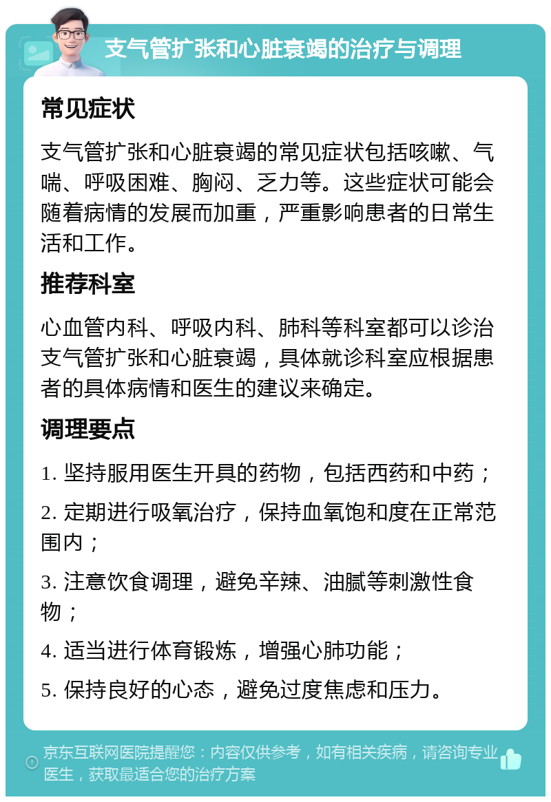 支气管扩张和心脏衰竭的治疗与调理 常见症状 支气管扩张和心脏衰竭的常见症状包括咳嗽、气喘、呼吸困难、胸闷、乏力等。这些症状可能会随着病情的发展而加重，严重影响患者的日常生活和工作。 推荐科室 心血管内科、呼吸内科、肺科等科室都可以诊治支气管扩张和心脏衰竭，具体就诊科室应根据患者的具体病情和医生的建议来确定。 调理要点 1. 坚持服用医生开具的药物，包括西药和中药； 2. 定期进行吸氧治疗，保持血氧饱和度在正常范围内； 3. 注意饮食调理，避免辛辣、油腻等刺激性食物； 4. 适当进行体育锻炼，增强心肺功能； 5. 保持良好的心态，避免过度焦虑和压力。