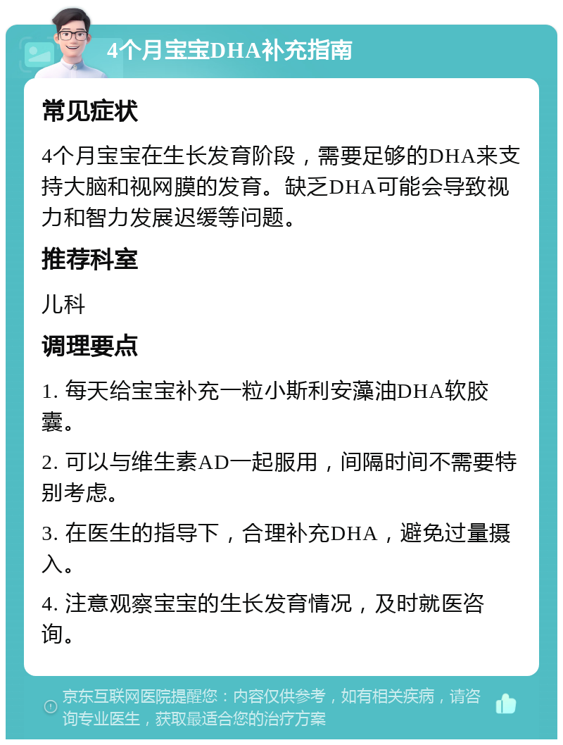 4个月宝宝DHA补充指南 常见症状 4个月宝宝在生长发育阶段，需要足够的DHA来支持大脑和视网膜的发育。缺乏DHA可能会导致视力和智力发展迟缓等问题。 推荐科室 儿科 调理要点 1. 每天给宝宝补充一粒小斯利安藻油DHA软胶囊。 2. 可以与维生素AD一起服用，间隔时间不需要特别考虑。 3. 在医生的指导下，合理补充DHA，避免过量摄入。 4. 注意观察宝宝的生长发育情况，及时就医咨询。