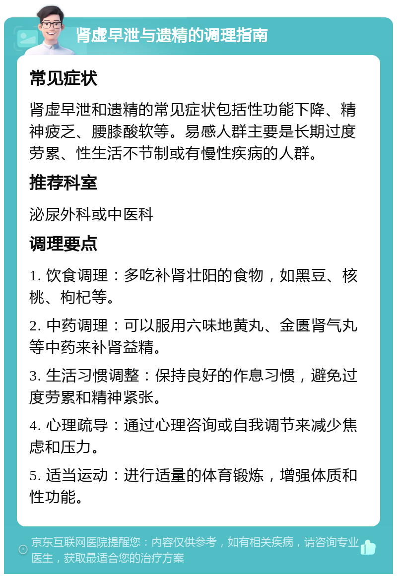 肾虚早泄与遗精的调理指南 常见症状 肾虚早泄和遗精的常见症状包括性功能下降、精神疲乏、腰膝酸软等。易感人群主要是长期过度劳累、性生活不节制或有慢性疾病的人群。 推荐科室 泌尿外科或中医科 调理要点 1. 饮食调理：多吃补肾壮阳的食物，如黑豆、核桃、枸杞等。 2. 中药调理：可以服用六味地黄丸、金匮肾气丸等中药来补肾益精。 3. 生活习惯调整：保持良好的作息习惯，避免过度劳累和精神紧张。 4. 心理疏导：通过心理咨询或自我调节来减少焦虑和压力。 5. 适当运动：进行适量的体育锻炼，增强体质和性功能。