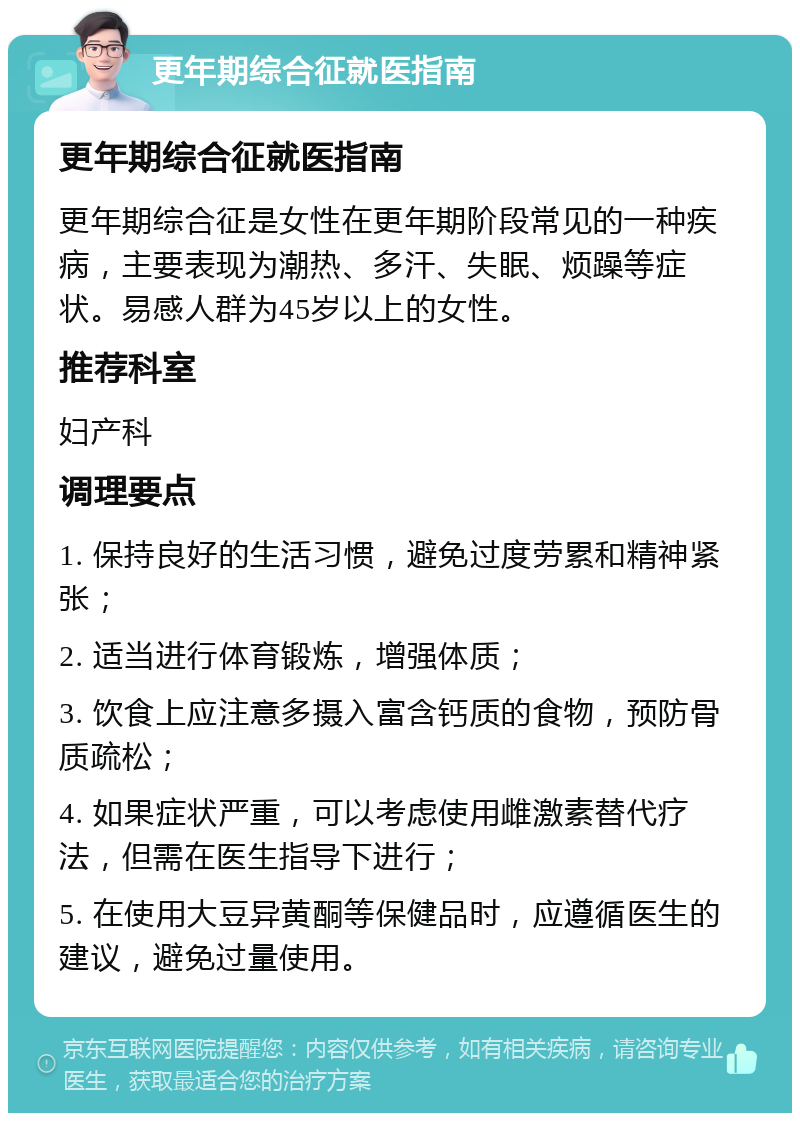 更年期综合征就医指南 更年期综合征就医指南 更年期综合征是女性在更年期阶段常见的一种疾病，主要表现为潮热、多汗、失眠、烦躁等症状。易感人群为45岁以上的女性。 推荐科室 妇产科 调理要点 1. 保持良好的生活习惯，避免过度劳累和精神紧张； 2. 适当进行体育锻炼，增强体质； 3. 饮食上应注意多摄入富含钙质的食物，预防骨质疏松； 4. 如果症状严重，可以考虑使用雌激素替代疗法，但需在医生指导下进行； 5. 在使用大豆异黄酮等保健品时，应遵循医生的建议，避免过量使用。