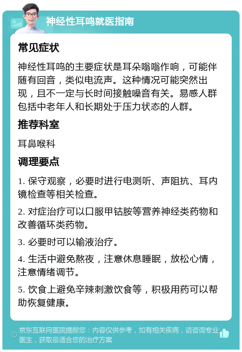 神经性耳鸣就医指南 常见症状 神经性耳鸣的主要症状是耳朵嗡嗡作响，可能伴随有回音，类似电流声。这种情况可能突然出现，且不一定与长时间接触噪音有关。易感人群包括中老年人和长期处于压力状态的人群。 推荐科室 耳鼻喉科 调理要点 1. 保守观察，必要时进行电测听、声阻抗、耳内镜检查等相关检查。 2. 对症治疗可以口服甲钴胺等营养神经类药物和改善循环类药物。 3. 必要时可以输液治疗。 4. 生活中避免熬夜，注意休息睡眠，放松心情，注意情绪调节。 5. 饮食上避免辛辣刺激饮食等，积极用药可以帮助恢复健康。