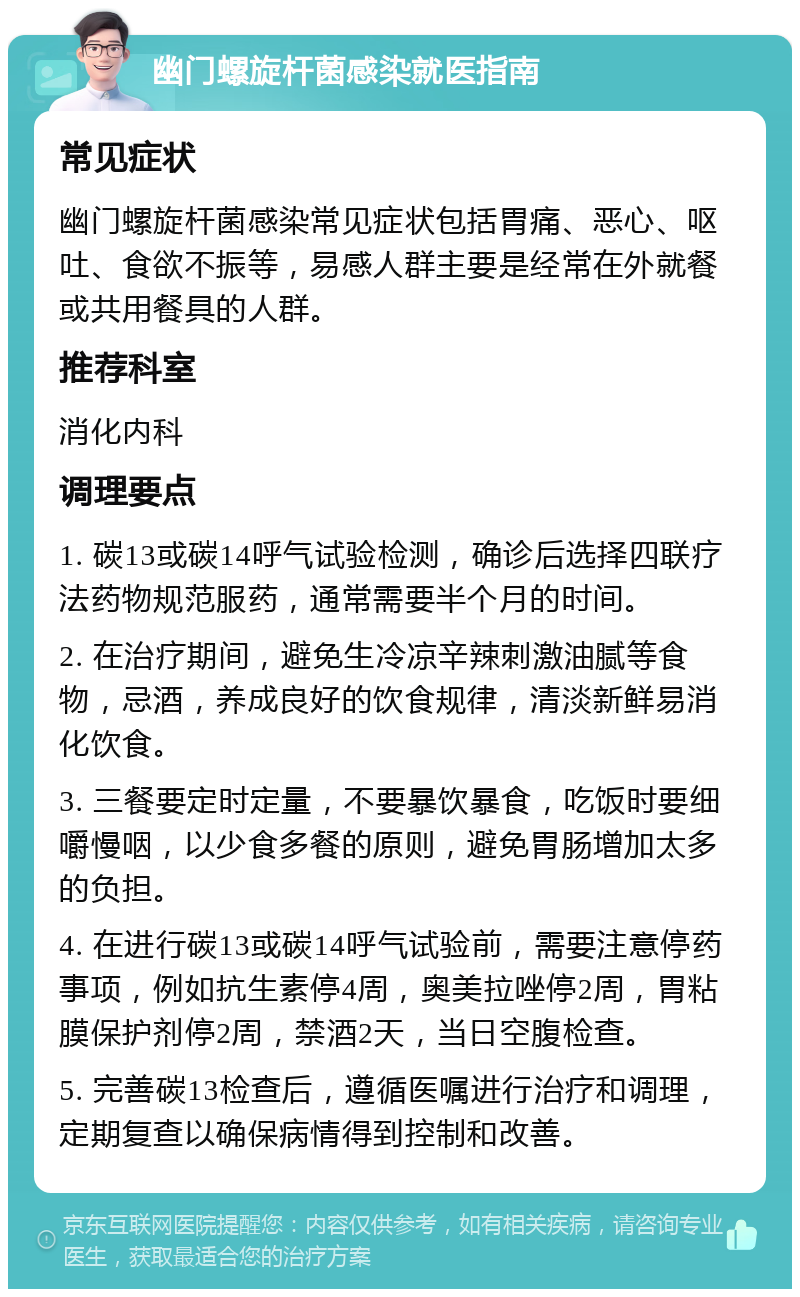 幽门螺旋杆菌感染就医指南 常见症状 幽门螺旋杆菌感染常见症状包括胃痛、恶心、呕吐、食欲不振等，易感人群主要是经常在外就餐或共用餐具的人群。 推荐科室 消化内科 调理要点 1. 碳13或碳14呼气试验检测，确诊后选择四联疗法药物规范服药，通常需要半个月的时间。 2. 在治疗期间，避免生冷凉辛辣刺激油腻等食物，忌酒，养成良好的饮食规律，清淡新鲜易消化饮食。 3. 三餐要定时定量，不要暴饮暴食，吃饭时要细嚼慢咽，以少食多餐的原则，避免胃肠增加太多的负担。 4. 在进行碳13或碳14呼气试验前，需要注意停药事项，例如抗生素停4周，奥美拉唑停2周，胃粘膜保护剂停2周，禁酒2天，当日空腹检查。 5. 完善碳13检查后，遵循医嘱进行治疗和调理，定期复查以确保病情得到控制和改善。