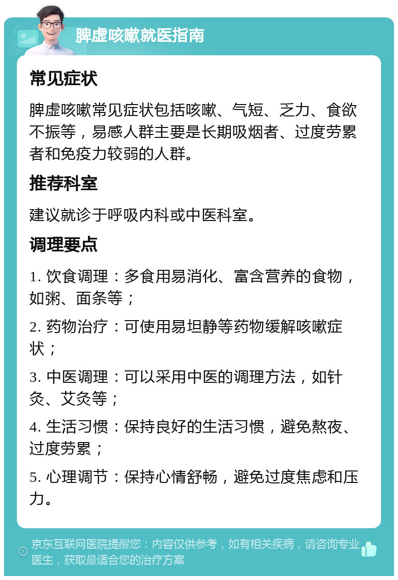 脾虚咳嗽就医指南 常见症状 脾虚咳嗽常见症状包括咳嗽、气短、乏力、食欲不振等，易感人群主要是长期吸烟者、过度劳累者和免疫力较弱的人群。 推荐科室 建议就诊于呼吸内科或中医科室。 调理要点 1. 饮食调理：多食用易消化、富含营养的食物，如粥、面条等； 2. 药物治疗：可使用易坦静等药物缓解咳嗽症状； 3. 中医调理：可以采用中医的调理方法，如针灸、艾灸等； 4. 生活习惯：保持良好的生活习惯，避免熬夜、过度劳累； 5. 心理调节：保持心情舒畅，避免过度焦虑和压力。